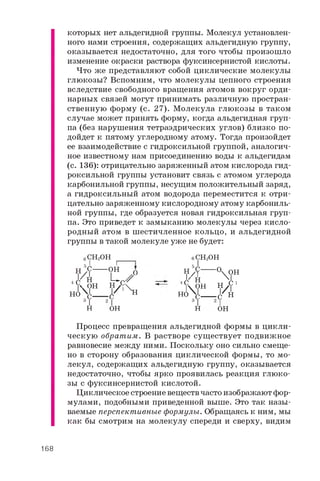 которых нет альдегидной группы. Молекул установлен­
ного нами строения, содержащих альдегидную группу,
оказывается недостаточно, для того чтобы произошло
изменение окраски раствора фуксинсернистой кислоты.
Что же представляют собой циклические молекулы
глюкозы? Вспомним, что молекулы цепного строения
вследствие свободного вращения атомов вокруг орди­
нарных связей могут принимать различную простран­
ственную форму (с. 27). М олекула глюкозы в таком
случае может принять форму, когда альдегидная груп­
па (без нарушения тетраэдрических углов) близко по­
дойдет к пятому углеродному атому. Тогда произойдет
ее взаимодействие с гидроксильной группой, аналогич­
ное известному нам присоединению воды к альдегидам
(с. 136): отрицательно заряженный атом кислорода гид­
роксильной группы установит связь с атомом углерода
карбонильной группы, несущим положительный заряд,
а гидроксильный атом водорода переместится к отри­
цательно заряженному кислородному атому карбониль­
ной группы, где образуется новая гидроксильная груп­
па. Это приведет к замыканию молекулы через кисло­
родный атом в шестичленное кольцо, и альдегидной
группы в такой молекуле уже не будет:
е
H B C —
.H7 h
cSHH
3 C
C H 2O H
H O
г
O
O H
L C /
H , C 
l / l X H
T 2 I
H O H
H O
I
H
O
6 C H 2O H
5 J,
.H"h
cO H
3 C
 O H
 l
^ H 1C H
I
O H
Процесс превращения альдегидной формы в цикли­
ческую обратим. В растворе существует подвижное
равновесие между ними. Поскольку оно сильно смеще­
но в сторону образования циклической формы, то мо­
лекул, содержащих альдегидную группу, оказывается
недостаточно, чтобы ярко проявилась реакция глюко­
зы с фуксинсернистой кислотой.
Циклическое строение веществ часто изображают фор­
мулами, подобными приведенной выше. Это так назы­
ваемые перспективные формулы. Обращаясь к ним, мы
как бы смотрим на молекулу спереди и сверху, видим
168
 