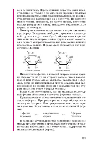 ее в перспективе. Перспективные формулы дают пред­
ставление не только о химическом строении молекул
как последовательности соединения атомов, но и о про­
странственном размещении их в молекуле. По формуле
можно судить, например, по какую сторону плоскости
кольца (сверху или снизу) находятся гидроксильные
группы в молекуле.
Молекулы глюкозы могут иметь и иную цикличес­
кую форму. Вследствие свободного вращения альдегид­
ной группы вокруг связи C2 —C1 образующаяся при за­
мыкании цикла гидроксильная группа может оказать­
ся у первого углеродного атома над плоскостью или под
плоскостью кольца. В результате образуются две цик­
лические формы:
6 6
6 C H 2O H 6 C H 2O H
H O H H O H
a -Форма глюкозы p-Форма глюкозы
Циклическая форма, в которой гидроксильная груп­
па образуется по ту же сторону кольца, что и находя­
щаяся при втором атоме углерода, называется a -фор­
мой. Если же гидроксильная группа оказывается рас­
положенной по разные стороны с находящейся при вто­
ром атоме, это будет p-форма глюкозы.
Выше было рассмотрено, как из молекул альдегид­
ной формы образуются молекулы p-формы глюкозы.
Кристаллическая глюкоза состоит из циклических мо­
лекул a -формы. При растворении в воде образуются и
молекулы p-формы. Это превращение идет через про­
межуточное образование молекул альдегидной фор­
мы:
a -форма _ альдегидная __ p-форма
глюкозы форма глюкозы
В растворе устанавливается подвижное равновесие
между тремя формами с преобладанием b-формы (и срав­
нительно небольшим, как отмечалось, содержанием
молекул альдегидной формы).
169
 