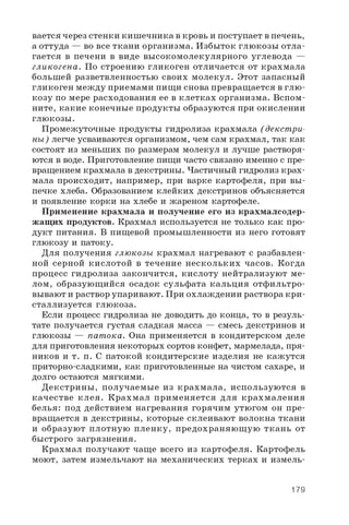 вается через стенки кишечника в кровь и поступает в печень,
а оттуда — во все ткани организма. Избыток глюкозы отла­
гается в печени в виде высокомолекулярного углевода —
гликогена. По строению гликоген отличается от крахмала
большей разветвленностью своих молекул. Этот запасный
гликоген между приемами пищи снова превращается в глю­
козу по мере расходования ее в клетках организма. Вспом­
ните, какие конечные продукты образуются при окислении
глюкозы.
Промежуточные продукты гидролиза крахмала (декст ри­
ны) легче усваиваются организмом, чем сам крахмал, так как
состоят из меньших по размерам молекул и лучше растворя­
ются в воде. Приготовление пищи часто связано именно с пре­
вращением крахмала в декстрины. Частичный гидролиз крах­
мала происходит, например, при варке картофеля, при вы­
печке хлеба. Образованием клейких декстринов объясняется
и появление корки на хлебе и жареном картофеле.
Применение крахмала и получение его из крахмалсодер­
жащих продуктов. Крахмал используется не только как про­
дукт питания. В пищевой промышленности из него готовят
глюкозу и патоку.
Для получения глюкозы крахмал нагревают с разбавлен­
ной серной кислотой в течение нескольких часов. Когда
процесс гидролиза закончится, кислоту нейтрализуют ме­
лом, образующ ийся осадок сульфата кальция отфильтро­
вывают и раствор упаривают. При охлаждении раствора кри­
сталлизуется глюкоза.
Если процесс гидролиза не доводить до конца, то в резуль­
тате получается густая сладкая масса — смесь декстринов и
глюкозы — пат ока. Она применяется в кондитерском деле
для приготовления некоторых сортов конфет, мармелада, пря­
ников и т. п. С патокой кондитерские изделия не кажутся
приторно-сладкими, как приготовленные на чистом сахаре, и
долго остаются мягкими.
Декстрины, получаемые из крахмала, используются в
качестве клея. Крахмал применяется для крахмаления
белья: под действием нагревания горячим утюгом он пре­
вращается в декстрины, которые склеивают волокна ткани
и образуют плотную пленку, предохраняю щ ую ткань от
быстрого загрязнения.
Крахмал получают чаще всего из картофеля. Картофель
моют, затем измельчают на механических терках и измель­
179
 