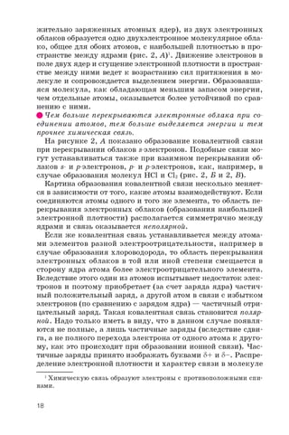 жительно заряженных атомных ядер), из двух электронных
облаков образуется одно двухэлектронное молекулярное обла­
ко, общее для обоих атомов, с наибольшей плотностью в про­
странстве между ядрами (рис. 2, А)1. Движение электронов в
поле двух ядер и сгущение электронной плотности в простран­
стве между ними ведет к возрастанию сил притяжения в мо­
лекуле и сопровождается выделением энергии. Образовавша­
яся молекула, как обладающая меньшим запасом энергии,
чем отдельные атомы, оказывается более устойчивой по срав­
нению с ними.
# Чем больше перекрываются электронные облака при со­
единении атомов, тем больше выделяет ся энергии и тем
прочнее химическая связь.
На рисунке 2, А показано образование ковалентной связи
при перекрывании облаков s-электронов. Подобные связи мо­
гут устанавливаться также при взаимном перекрывании об­
лаков s- и р-электронов, p- и p-электронов, как, например, в
случае образования молекул HCl и CI2 (рис. 2, Б и 2, Б).
Картина образования ковалентной связи несколько меняет­
ся в зависимости от того, какие атомы взаимодействуют. Если
соединяются атомы одного и того же элемента, то область пе­
рекрывания электронных облаков (образования наибольшей
электронной плотности) располагается симметрично между
ядрами и связь оказывается неполярной.
Если же ковалентная связь устанавливается между атома­
ми элементов разной электроотрицательности, например в
случае образования хлороводорода, то область перекрывания
электронных облаков в той или иной степени смещается в
сторону ядра атома более электроотрицательного элемента.
Вследствие этого один из атомов испытывает недостаток элек­
тронов и поэтому приобретает (за счет заряда ядра) частич­
ный положительный заряд, а другой атом в связи с избытком
электронов (по сравнению с зарядом ядра) — частичный отри­
цательный заряд. Такая ковалентная связь становится поляр­
ной. Надо только иметь в виду, что в данном случае появля­
ются не полные, а лишь частичные заряды (вследствие сдви­
га, а не полного перехода электрона от одного атома к друго­
му, как это происходит при образовании ионной связи). Час­
тичные заряды принято изображать буквами 8 + и S-. Распре­
деление электронной плотности и характер связи в молекуле
1Химическую связь образуют электроны с противоположными спи­
нами.
18
 