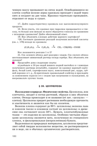 ченную массу промывают на ситах водой. Освободившиеся из
клеток клубня мелкие зерна крахмала проходят с водой через
сито и оседают на дне чана. Крахмал тщательно промывают,
отделяют от воды и сушат.
1 7 . Д а й т е х а р а к т е р и с т и к у к р а х м а л а к а к в ы с о к о м о л е к у л я р н о г о
п р о д у к т а .
1 8 . Е с л и у ч е с т ь , ч т о к р а х м а л п р и г и д р о л и з е п р е в р а щ а е т с я в г л ю ­
к о з у , т о б о л ь ш е и л и м е н ь ш е п о м а с с е о б р а з у е т с я г л ю к о з ы п о с р а в н е н и ю
с и с х о д н ы м к р а х м а л о м ? Д а й т е о б о с н о в а н н ы й о т в е т .
1 9 . К а к о б ъ я с н и т ь к л е я щ е е д е й с т в и е в а р е н о г о к а р т о ф е л я ?
* 2 0 . С о с т а в ь т е у р а в н е н и я р е а к ц и й п о л у ч е н и я м о л о ч н о й к и с л о т ы
( с м . с . 1 7 0 ) и с х о д я и з к р а х м а л а :
1 2
( C 6H 1 „ O 5) „ - 1 С б Н О б - 2 ~ C H s — C H ( O H ) — C O O H
К а к н а з ы в а ю т с я р е а к ц и и 1 и 2 ?
2 1 . С о к з е л е н о г о я б л о к а д а е т р е а к ц и ю с и о д о м . С о к с п е л о г о я б л о к а
в о с с т а н а в л и в а е т а м м и а ч н ы й р а с т в о р о к с и д а с е р е б р а . К а к о б ъ я с н и т ь э т и
я в л е н и я ?
Щ П р о д е л а й т е д о м а с л е д у ю щ и е о п ы т ы :
а ) р а з б а в ь т е в 1 0 р а з в о д о й н е м н о г о и о д н о й н а с т о й к и и с п о м о щ ь ю
п о л у ч е н н о г о р а с т в о р а и с п ы т а й т е , с о д е р ж а т л и к р а х м а л в а р е н ы й к а р т о ­
ф е л ь , б е л ы й х л е б , к а р т о ф е л ь н а я м у к а , и з м е л ь ч е н н ы й р и с , п у д р а , з у б ­
н о й п о р о ш о к и т . д . , б ) п р и г о т о в ь т е к р а х м а л ь н ы й к л е й с т е р и п р о с л е д и т е
з а и з м е н е н и е м о к р а с к и е г о с и о д о м п р и н а г р е в а н и и и о х л а ж д е н и и , в )
н а к р а х м а л ь т е к у с о ч е к т к а н и .
§ 39. ЦЕЛЛЮ ЛОЗА
Нахождение в природе. Физические свойства. Целлюлоза, или
клетчатка, входит в состав растений, образуя в них оболочки
клеток. Отсюда происходит и ее название (от лат. «целлула» —
клетка). Целлюлоза придает растениям необходимую прочность
и эластичность и является как бы их скелетом.
Волокна хлопка содержат до 98% целлюлозы; волокна льна
и конопли также в основном состоят из целлюлозы; в древе­
сине она составляет около 50%. Бумага, хлопчатобумажные
ткани — это изделия из целлюлозы. Особенно чистыми образ­
цами целлюлозы являются вата, полученная из очищенного
хлопка, и фильтровальная (непроклеенная) бумага.
Выделенная из природных материалов, целлюлоза представ­
ляет собой твердое волокнистое вещество, не растворяющееся
ни в воде, ни в обычных органических растворителях.
180
 