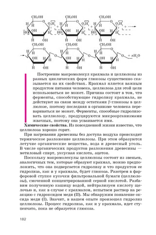 CH2OH CH2OH CH2OH
H O H H O H H O H
C H 2O H C H 2O H C H 2O H
H O H H O H H O H
Построение макромолекул крахмала и целлюлозы из
разных циклических форм глюкозы существенно ска­
зывается на их свойствах. Крахмал яляется важным
продуктом питания человека, целлюлоза для этой цели
использоваться не может. Причина состоит в том, что
ферменты, способствующие гидролизу крахмала, не
действуют на связи между остатками р-глюкозы в цел­
люлозе, поэтому последняя в организме человека пере­
вариваться не может. Ферменты, способные гидролизо­
вать целлюлозу, продуцируются микроорганизмами
жвачных, поэтому она усваивается ими.
Химические свойства. Из повседневной жизни известно, что
целлюлоза хорошо горит.
При нагревании древесины без доступа воздуха происходит
термическое разложение целлюлозы. При этом образуются
летучие органические вещества, вода и древесный уголь.
В числе органических продуктов разложения древесины —
метиловый спирт, уксусная кислота, ацетон.
Поскольку макромолекулы целлюлозы состоят из звеньев,
аналогичных тем, которые образуют крахмал, можно предпо­
ложить, что она подвергается гидролизу и что продуктом ее
гидролиза, как и у крахмала, будет глюкоза. Разотрем в фар­
форовой ступке кусочки фильтровальной бумаги (целлюло­
зы), смоченной концентрированной серной кислотой. Разба­
вим полученную кашицу водой, нейтрализуем кислоту щ е­
лочью и, как в случае с крахмалом, испытаем раствор на ре­
акцию с гидроксидом меди (II). Мы обнаружим появление ок­
сида меди (I). Значит, в нашем опыте произошел гидролиз
целлюлозы. Процесс гидролиза, как и у крахмала, идет сту­
пенчато, пока не образуется глюкоза.
182
 