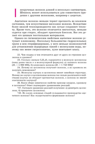 I
некрученых волокон длиной в несколько сантиметров.
Штапель может использоваться для совместного пря­
дения с другими волокнами, например с шерстью.
Ацетатное волокно меньше теряет прочность во влажном
состоянии, чем искусственное вискозное волокно. Вследствие
более низкой теплопроводности оно лучше сохраняет тепло­
ту. Кроме того, это волокно отличается мягкостью, меньше
садится при стирке, обладает приятным блеском. Все это де­
лает его ценным текстильным материалом.
Однако по гигиеническим свойствам ацетатное волокно ус­
тупает хлопковому. Поскольку большинство гидроксильных
групп в нем этерифицировано, у него меньше возможностей
для установления водородных связей с молекулами воды, по­
этому оно менее гигроскопично, хуже впитывает влагу.
22. Чем сходны и чем отличаются друг от друга по строению цел­
люлоза и крахмал?
23. Сколько звеньев C6H10O5 содержится в молекуле целлюлозы
(чему равно число n в молекулярной формуле): а) льняного волокна
(Мг= 5 900 000), б) хлопкового волокна (Мг= 1 750 000)?
24. Почему из целлюлозы получают волокна, а из крахмала их
получить невозможно?
25. Молекулы каучука и целлюлозы имеют линейную структуру.
Почему же каучук и целлюлозные волокна так сильно различаются свой­
ствами (каучук не обладает прочностью волокон, а волокна не имеют
эластичности каучука)?
26. Какое общее химическое свойство присуще сахарозе, крахмалу
и целлюлозе? Ответ подтвердите уравнениями реакций.
*27. Составьте уравнения реакций получения: а) динитрата целлю­
лозы, б) триацетата целлюлозы.
*28. Из каких основных стадий складывается производство аце­
татного волокна? Как осуществляется формование волокна?
 