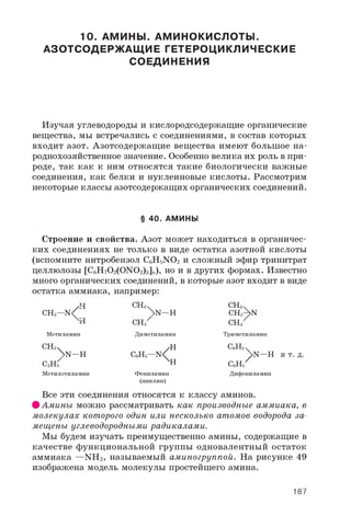 10. АМИНЫ. АМИНОКИСЛОТЫ.
АЗОТСОДЕРЖАЩИЕ ГЕТЕРОЦИКЛИЧЕСКИЕ
СОЕДИНЕНИЯ
Изучая углеводороды и кислородсодержащие органические
вещества, мы встречались с соединениями, в состав которых
входит азот. Азотсодержащие вещества имеют большое на­
роднохозяйственное значение. Особенно велика их роль в при­
роде, так как к ним относятся такие биологически важные
соединения, как белки и нуклеиновые кислоты. Рассмотрим
некоторые классы азотсодержащих органических соединений.
§ 40. АМИНЫ
Строение и свойства. Азот может находиться в органичес­
ких соединениях не только в виде остатка азотной кислоты
(вспомните нитробензол C6H5NO2 и сложный эфир тринитрат
целлюлозы [C6H7O2(ONO2)3]„), но и в других формах. Известно
много органических соединений, в которые азот входит в виде
остатка аммиака, например:
С Н з ч
 n —hCH3—N
<
Метиламин
С Н з ч
Nn —h
С 2Н 5
Метилэтиламин
СНз
Диметиламин
< НХН
N
C 6H 5— N
СНз
CH3
СНз
Триметиламин
С6Н5
^ N — Н и т . д .
Фениламин
(анилин)
С 6Н 5
Дифениламин
Все эти соединения относятся к классу аминов.
% Амины можно рассматривать как производные аммиака, в
молекулах которого один или несколько атомов водорода за­
мещены углеводородными радикалами.
Мы будем изучать преимущественно амины, содержащие в
качестве функциональной группы одновалентный остаток
аммиака —NH 2, называемый аминогруппой. На рисунке 49
изображена модель молекулы простейшего амина.
187
 