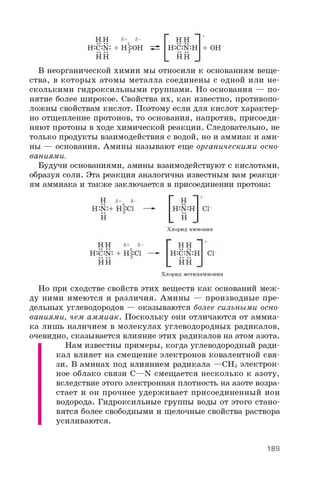 H H 5+ 5-
H:c:N: + H|:OH ^
HH
H : C : N : H + O H
H H
В неорганической химии мы относили к основаниям веще­
ства, в которых атомы металла соединены с одной или не­
сколькими гидроксильными группами. Но основания — по­
нятие более широкое. Свойства их, как известно, противопо­
ложны свойствам кислот. Поэтому если для кислот характер­
но отщепление протонов, то основания, напротив, присоеди­
няют протоны в ходе химической реакции. Следовательно, не
только продукты взаимодействия с водой, но и аммиак и ами­
ны — основания. Амины называют еще органическими осно­
ваниями.
Будучи основаниями, амины взаимодействуют с кислотами,
образуя соли. Эта реакция аналогична известным вам реакци­
ям аммиака и также заключается в присоединении протона:
Но при сходстве свойств этих веществ как оснований меж­
ду ними имеются и различия. Амины — производные пре­
дельных углеводородов — оказываются более сильными осно­
ваниями, чем аммиак. Поскольку они отличаются от аммиа­
ка лишь наличием в молекулах углеводородных радикалов,
очевидно, сказывается влияние этих радикалов на атом азота.
Нам известны примеры, когда углеводородный ради­
кал влияет на смещение электронов ковалентной свя­
зи. В аминах под влиянием радикала —CH3 электрон­
ное облако связи C—N смещается несколько к азоту,
вследствие этого электронная плотность на азоте возра­
стает и он прочнее удерживает присоединенный ион
водорода. Гидроксильные группы воды от этого стано­
вятся более свободными и щелочные свойства раствора
усиливаются.
Хлорид аммония
189
 