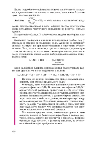 Более подробно со свойствами аминов ознакомимся на при­
мере ароматического амина — анилина, имеющего большое
практическое значение.
Анилин N H 2 — бесцветная маслянистая ж и д­
кость, малорастворимая в воде, обычно светло-коричневого
цвета вследствие частичного окисления на воздухе, сильно
ядовит.
На цветной таблице IV представлена модель молекулы ани­
лина.
Основные свойства у анилина проявляются слабее, чем у
аммиака и аминов предельного ряда. Анилин не изменяет
окраски лакмуса, но при взаимодействии с кислотами образу­
ет соли. Так, если к анилину прилить концентрированную
соляную кислоту, то происходит экзотермическая реакция и
после охлаждения смеси можно наблюдать образование крис­
таллов соли:
C 6H 5N H 2 + H C 1 — ► [ C 6H 5N H 3 ] C l
Хлорид
фениламмония
Если на раствор хлорида фениламмония подействовать рас­
твором щелочи, то снова выделится анилин:
[ C 6H 5N H 3 ] + + C l - + N a + + O H - — - H 2O + C 6H 5N H 2 + N a + + C l -
Почему же анилин оказывается менее сильным осно­
ванием, чем амины предельного ряда?
Очевидно, здесь сказывается влияние ароматического
радикала фенила —CeHs. Вспомните, что в феноле CeHsOH
ароматический радикал, притягивая к себе электроны
кислородного атома гидроксильной группы, усиливал кис­
лотные свойства вещества. В данном случае бензольное
ядро смещает к себе неподеленную электронную пару
азота аминогруппы. Вследствие этого электронная плот­
ность на азоте уменьшается и он слабее связывает ион
водорода, а это значит, что свойства вещества как осно­
вания проявляются в меньшей степени.
Мы можем предположить, что и аминогруппа, в свою
очередь, влияет на бензольное ядро. Бром в водном рас­
творе, как вы знаете, не реагирует с бензолом. Если же
бромную воду прилить к раствору анилина, то образу­
ется белый осадок триброманилина:
190
 