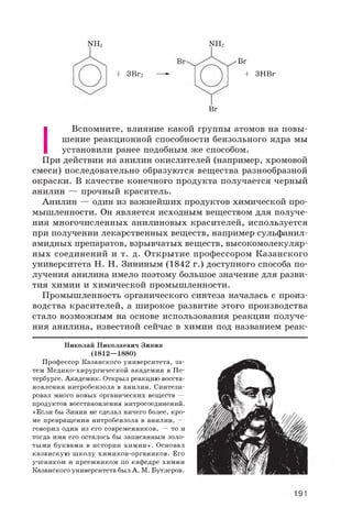 NH2 NH2
+ 3ВГ2
Br
+ 3HBr
Br
I
Вспомните, влияние какой группы атомов на повы­
шение реакционной способности бензольного ядра мы
установили ранее подобным же способом.
При действии на анилин окислителей (например, хромовой
смеси) последовательно образуются вещества разнообразной
окраски. В качестве конечного продукта получается черный
анилин — прочный краситель.
Анилин — один из важнейших продуктов химической про­
мышленности. Он является исходным веществом для получе­
ния многочисленных анилиновых красителей, используется
при получении лекарственных веществ, например сульфанил­
амидных препаратов, взрывчатых веществ, высокомолекуляр­
ных соединений и т. д. Открытие профессором Казанского
университета Н. Н. Зининым (1842 г.) доступного способа по­
лучения анилина имело поэтому большое значение для разви­
тия химии и химической промышленности.
Промышленность органического синтеза началась с произ­
водства красителей, а широкое развитие этого производства
стало возможным на основе использования реакции получе­
ния анилина, известной сейчас в химии под названием реак-
Николай Николаевич Зинин
(1812—1880)
Профессор Казанского университета, за­
тем Медико-хирургической академии в Пе­
тербурге. Академик. Открыл реакцию восста­
новления нитробензола в анилин. Синтези­
ровал много новых органических веществ —
продуктов восстановления нитросоединений.
«Если бы Зинин не сделал ничего более, кро­
ме превращения нитробензола в анилин, —
говорил один из его современников, — то и
тогда имя его осталось бы записанным золо­
тыми буквами в истории химии». Основал
казанскую школу химиков-органиков. Его
учеником и преемником по кафедре химии
Казанского университета был А. М. Бутлеров.
191
 