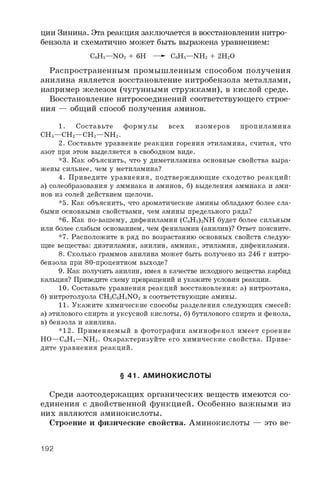 ции Зинина. Эта реакция заключается в восстановлении нитро­
бензола и схематично может быть выражена уравнением:
C 6H 5— N O 2 + 6 H — C 6H 5— N H 2 + 2 H 2O
Распространенным промышленным способом получения
анилина является восстановление нитробензола металлами,
например железом (чугунными стружками), в кислой среде.
Восстановление нитросоединений соответствующего строе­
ния — общий способ получения аминов.
1 . С о с т а в ь т е ф о р м у л ы в с е х и з о м е р о в п р о п и л а м и н а
C H 3— C H 2— C H 2— N H 2.
2 . С о с т а в ь т е у р а в н е н и е р е а к ц и и г о р е н и я э т и л а м и н а , с ч и т а я , ч т о
а з о т п р и э т о м в ы д е л я е т с я в с в о б о д н о м в и д е .
* 3 . К а к о б ъ я с н и т ь , ч т о у д и м е т и л а м и н а о с н о в н ы е с в о й с т в а в ы р а ­
ж е н ы с и л ь н е е , ч е м у м е т и л а м и н а ?
4 . П р и в е д и т е у р а в н е н и я , п о д т в е р ж д а ю щ и е с х о д с т в о р е а к ц и й :
а ) с о л е о б р а з о в а н и я у а м м и а к а и а м и н о в , б ) в ы д е л е н и я а м м и а к а и а м и ­
н о в и з с о л е й д е й с т в и е м щ е л о ч и .
* 5 . К а к о б ъ я с н и т ь , ч т о а р о м а т и ч е с к и е а м и н ы о б л а д а ю т б о л е е с л а ­
б ы м и о с н о в н ы м и с в о й с т в а м и , ч е м а м и н ы п р е д е л ь н о г о р я д а ?
* 6 . К а к п о - в а ш е м у , д и ф е н и л а м и н ( C 6H 5) 2N H б у д е т б о л е е с и л ь н ы м
и л и б о л е е с л а б ы м о с н о в а н и е м , ч е м ф е н и л а м и н ( а н и л и н ) ? О т в е т п о я с н и т е .
* 7 . Р а с п о л о ж и т е в р я д п о в о з р а с т а н и ю о с н о в н ы х с в о й с т в с л е д у ю ­
щ и е в е щ е с т в а : д и э т и л а м и н , а н и л и н , а м м и а к , э т и л а м и н , д и ф е н и л а м и н .
8 . С к о л ь к о г р а м м о в а н и л и н а м о ж е т б ы т ь п о л у ч е н о и з 2 4 6 г н и т р о ­
б е н з о л а п р и 8 0 - п р о ц е н т н о м в ы х о д е ?
9 . К а к п о л у ч и т ь а н и л и н , и м е я в к а ч е с т в е и с х о д н о г о в е щ е с т в а к а р б и д
к а л ь ц и я ? П р и в е д и т е с х е м у п р е в р а щ е н и й и у к а ж и т е у с л о в и я р е а к ц и и .
1 0 . С о с т а в ь т е у р а в н е н и я р е а к ц и й в о с с т а н о в л е н и я : а ) н и т р о э т а н а ,
б ) н и т р о т о л у о л а C H 3C 6H 4N O 2 в с о о т в е т с т в у ю щ и е а м и н ы .
1 1 . У к а ж и т е х и м и ч е с к и е с п о с о б ы р а з д е л е н и я с л е д у ю щ и х с м е с е й :
а ) э т и л о в о г о с п и р т а и у к с у с н о й к и с л о т ы , б ) б у т и л о в о г о с п и р т а и ф е н о л а ,
в ) б е н з о л а и а н и л и н а .
* 1 2 . П р и м е н я е м ы й в ф о т о г р а ф и и а м и н о ф е н о л и м е е т с р о е н и е
H O — C 6H 4— N H 2. О х а р а к т е р и з у й т е е г о х и м и ч е с к и е с в о й с т в а . П р и в е ­
д и т е у р а в н е н и я р е а к ц и й .
§ 41. АМИНОКИСЛОТЫ
Среди азотсодержащих органических веществ имеются со­
единения с двойственной функцией. Особенно важными из
них являются аминокислоты.
Строение и физические свойства. Аминокислоты — это ве­
192
 