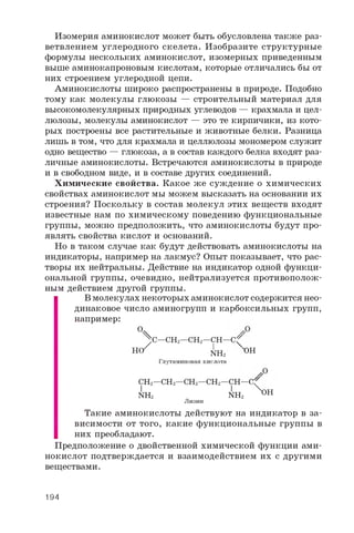 Изомерия аминокислот может быть обусловлена также раз­
ветвлением углеродного скелета. Изобразите структурные
формулы нескольких аминокислот, изомерных приведенным
выше аминокапроновым кислотам, которые отличались бы от
них строением углеродной цепи.
Аминокислоты широко распространены в природе. Подобно
тому как молекулы глюкозы — строительный материал для
высокомолекулярных природных углеводов — крахмала и цел­
люлозы, молекулы аминокислот — это те кирпичики, из кото­
рых построены все растительные и животные белки. Разница
лишь в том, что для крахмала и целлюлозы мономером служит
одно вещество — глюкоза, а в состав каждого белка входят раз­
личные аминокислоты. Встречаются аминокислоты в природе
и в свободном виде, и в составе других соединений.
Химические свойства. Какое же суждение о химических
свойствах аминокислот мы можем высказать на основании их
строения? Поскольку в состав молекул этих веществ входят
известные нам по химическому поведению функциональные
группы, можно предположить, что аминокислоты будут про­
являть свойства кислот и оснований.
Но в таком случае как будут действовать аминокислоты на
индикаторы, например на лакмус? Опыт показывает, что рас­
творы их нейтральны. Действие на индикатор одной функци­
ональной группы, очевидно, нейтрализуется противополож­
ным действием другой группы.
В молекулах некоторых аминокислот содержится нео­
динаковое число аминогрупп и карбоксильных групп,
например:
Ч^ C — C H 2— C H 2— C H — C ^
Н { / N h 2 O H
Глутаминовая кислота
C H 2— C H 2— C H 2— C H 2— c h — C
I 1 X o H
N H 2 N H 2 O H
Лизин
Такие аминокислоты действуют на индикатор в за­
висимости от того, какие функциональные группы в
них преобладают.
Предположение о двойственной химической функции ами­
нокислот подтверждается и взаимодействием их с другими
веществами.
194
 