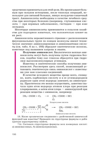 средственно применяться для этой цели. Их прописывают боль­
ным при сильном истощении, после тяжелых операций, ис­
пользуют для питаний больных, минуя желудочно-кишечный
тракт. Аминокислоты необходимы в качестве лечебного сред­
ства при некоторых болезнях (например, глутаминовая кис­
лота — при нервных заболеваниях, гистидин — при язве
желудка).
Некоторые аминокислоты применяются в сельском хозяй­
стве для подкормки животных, что положительно влияет на
их рост.
Аминокислоты неразветленного строения с расположением
фнукциональных групп по концам молекулы имеют техни­
ческое значение: аминокапроновая и аминоэнантовая кисло­
ты (см. табл. 6 на с. 193) образуют синтетические волокна,
известные под названием капрона и энанта.
Получение аминокислот. Биологически важные ами­
нокислоты могут быть получены путем гидролиза бел­
ков, подобно тому как глюкоза образуется при гидро­
лизе высокомолекулярных углеводов.
Известны и синтетические способы получения ами­
нокислот. Рассмотрим здесь способ, позволяющий ус­
тановить генетическую связь аминокислот с известны­
ми уже нам классами соединений.
В качестве исходного вещества проще всего, очевид­
но, взять карбоновую кислоту и в ее углеводородном
радикале один атом водорода заменить на аминогруп­
пу. Практически это можно осуществить, заместив сна­
чала один атом водорода атомом хлора при реакции
хлорирования, а затем атом хлора — аминогруппой при
реакции вещества с аммиаком, например:
13. Какие органические соединения с двойственной химической
функцией вам известны? Приведите их структурные формулы и дайте
краткую характеристику свойств.
*14. Составьте структурные формулы всех изомерных кислот:
а) аминомасляных, б) аминовалериановых.
196
 