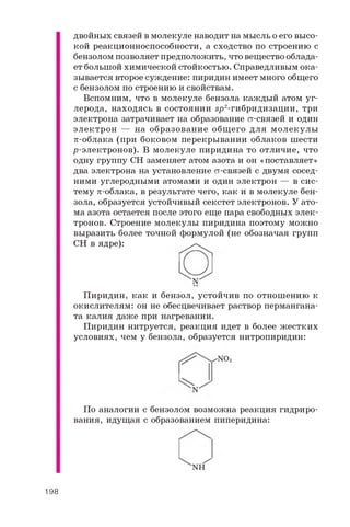 двойных связей в молекуле наводит на мысль о его высо­
кой реакционноспособности, а сходство по строению с
бензолом позволяет предположить, что вещество облада­
ет большой химической стойкостью. Справедливым ока­
зывается второе суждение: пиридин имеет много общего
с бензолом по строению и свойствам.
Вспомним, что в молекуле бензола каждый атом уг­
лерода, находясь в состоянии вр2-гибридизации, три
электрона затрачивает на образование ст-связей и один
электрон — на образование общ его для молекулы
p-облака (при боковом перекрывании облаков шести
р-электронов). В молекуле пиридина то отличие, что
одну группу CH заменяет атом азота и он «поставляет»
два электрона на установление ст-связей с двумя сосед­
ними углеродными атомами и один электрон — в сис­
тему p-облака, в результате чего, как и в молекуле бен­
зола, образуется устойчивый секстет электронов. У ато­
ма азота остается после этого еще пара свободных элек­
тронов. Строение молекулы пиридина поэтому можно
выразить более точной формулой (не обозначая групп
CH в ядре):
Пиридин, как и бензол, устойчив по отношению к
окислителям: он не обесцвечивает раствор пермангана­
та калия даже при нагревании.
Пиридин нитруется, реакция идет в более жестких
условиях, чем у бензола, образуется нитропиридин:
По аналогии с бензолом возможна реакция гидриро­
вания, идущая с образованием пиперидина:
N H
198
 