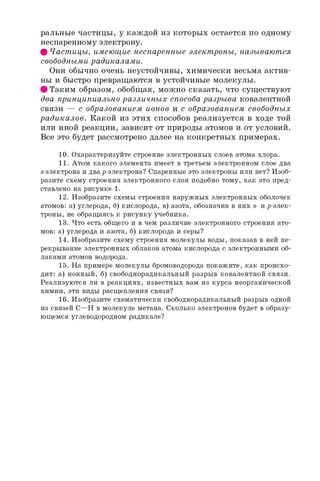 ральные частицы, у каждой из которых остается по одному
неспаренному электрону.
ф Частицы, имеющие неспаренные электроны, называются
свободными радикалами.
Они обычно очень неустойчивы, химически весьма актив­
ны и быстро превращаются в устойчивые молекулы.
Таким образом, обобщая, можно сказать, что существуют
два принципиально различных способа разрыва ковалентной
связи — с образованием ионов и с образованием свободных
радикалов. Какой из этих способов реализуется в ходе той
или иной реакции, зависит от природы атомов и от условий.
Все это будет рассмотрено далее на конкретных примерах.
10. Охарактеризуйте строение электронных слоев атома хлора.
11. Атом какого элемента имеет в третьем электронном слое два
s-электрона и дваp-электрона? Спаренные это электроны или нет? Изоб­
разите схему строения электронного слоя подобно тому, как это пред­
ставлено на рисунке 1.
12. Изобразите схемы строения наружных электронных оболочек
атомов: а) углерода, б) кислорода, в) азота, обозначив в них s- и р-элек­
троны, не обращаясь к рисунку учебника.
13. Что есть общего и в чем различие электронного строения ато­
мов: а) углерода и азота, б) кислорода и серы?
14. Изобразите схему строения молекулы воды, показав в ней пе­
рекрывание электронных облаков атома кислорода с электронными об­
лаками атомов водорода.
15. На примере молекулы бромоводорода покажите, как происхо­
дит: а) ионный, б) свободнорадикальный разрыв ковалентной связи.
Реализуются ли в реакциях, известных вам из курса неорганической
химии, эти виды расщепления связи?
16. Изобразите схематически свободнорадикальный разрыв одной
из связей C—H в молекуле метана. Сколько электронов будет в образу­
ющемся углеводородном радикале?
 