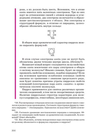 рона, а их должно быть шесть. Вспомним, что в атоме
азота имеется пять валентных электронов. Три из них
идут на установление связей с атомом водорода и угле­
родными атомами, два электрона включаются в образо­
вание шестиэлектронного p-облака. Эти электроны в
структурной формуле, в отличие от пиридина, целесо­
образно обозначить внутри кольца:
В общем виде ароматический характер пиррола мож­
но выразить формулой:
В этом случае электроны азота уж е не могут быть
обозначены двумя точками внутри цикла. (Почему?)
Возникает новый вопрос: сказывается ли на свойствах
атома азота вовлечение его пары электронов в общую
p-систему молекулы? Иными словами, будет ли пиррол
проявлять свойства основания, подобно пиридину? Если
мы вспомним причину ослабления основных свойств
анилина по сравнению с аминами предельного ряда,
нам будет понятна причина утраты пирролом свойств
оснований (электронная пара азота «занята» в арома­
тическом секстете молекулы).
Пиррол применяется для синтеза различных органи­
ческих соединений, в том числе лекарственных средств.
Наличие пиррольных структур характерно для моле­
кул хлорофилла, гемоглобина, некоторых аминокислот.
* 1 9 . Р а с с м о т р е н н ы е г е т е р о ц и к л и ч е с к и е с о е д и н е н и я и м е ю т м н о г о г о м о ­
л о г о в и р а з н о г о р о д а п р о и з в о д н ы х . С о с т а в ь т е с т р у к т у р н у ю ф о р м у л у г о м о ­
л о г а п и р и д и н а — э т и л п и р и д и н а . О д н о з н а ч е н л и в а ш о т в е т ? Д а й т е п о я с н е ­
н и е .
* 2 0 . С о с т а в ь т е у р а в н е н и е в о с с т а н о в л е н и я п и р и д и н а в п и п е р и д и н . О б ­
л а д а е т л и п и п е р и д и н с в о й с т в а м и : а ) а р о м а т и ч е с к и х с о е д и н е н и й , б ) о с н о ­
в а н и й ? О т в е т о б о с н у й т е .
* 2 1 . К а к о б ъ я с н и т ь , п о ч е м у н е п о д е л е н н а я п а р а э л е к т р о н о в а т о м а а з о т а
п о - р а з н о м у о б о з н а ч а е т с я в ф о р м у л а х п и р и д и н а и п и р р о л а ?
H C — C H
II II
H C C H
200
 