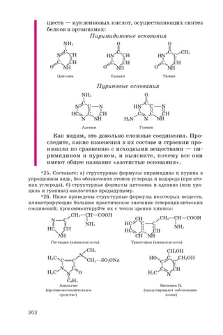 ществ — нуклеиновых кислот, осуществляющих синтез
белков в организмах:
Пиримидиновые основания
O ONH2
N"Cxch
i и
^ ^CH
о nh
Цитозин
hn"Cvot
I II
^ , CH
о nh
Урацил
о
^ ^ /C H 3
hn C
i и
, ^ CV ^CH
nh
Тимин
NH2
^ C C— NI II I
HCW C^ JCH
n nh
Пуриновые основания
O
II
C
H N
C
-n
h 2n
- C w C J C H
Аденин
n nh
Гуанин
Как видим, это довольно сложные соединения. Про­
следите, какие изменения в их составе и строении про­
изошли по сравнению с исходными веществами — пи­
римидином и пурином, и выясните, почему все они
имеют общее название «азотистые основания».
*25. Составьте: а) структурные формулы пиримидина и пурина в
упрощенном виде, без обозначения атомов углерода и водорода (при ато­
мах углерода), б) структурные формулы цитозина и аденина (или ура-
цила и гуанина) аналогично предыдущему.
*26. Ниже приведены структурные формулы некоторых веществ,
иллюстрирующие большое практическое значение гетероциклических
соединений; прокомментируйте их с точки зрения химика:
N — C
/ CH2—OT—COOH
N H 2
HC CH
nh
CH
HC^ XC— C
I II II
HC^ JC. -
/CH2—CH—COOH
NH2
Гистидин (аминокислота)
/ CH3
n
HsC^ C = C XCH2—SO2ONa
HCA ЛоH3C n o
C6H5
Анальгин
(противовоспалительное
средство)
. .CH
CH nh
Триптофан (аминокислота)
CH2OH
HO4 JC^ ^ CH2 OH
C^ C'
HsC
I
n
CH
Витамин Вб
(предотвращает заболевание
кожи)
202
 