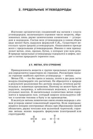 2. ПРЕДЕЛЬНЫЕ УГЛЕВОДОРОДЫ
Изучение органических соединений мы начнем с класса
углеводородов, включающего огромное число веществ, обра­
зованных лишь двумя химическими элементами — углеро­
дом и водородом. Состав всех углеводородов в самом общем
виде может быть выражен формулой C„Hm. Существует не­
сколько групп (рядов) углеводородов. Ознакомимся прежде
всего с предельными углеводородами. Именно к ним принад­
лежат метан, этан, пропан, бутан, о которых уже шла речь.
В природе предельные углеводороды содержатся в нефти, вхо­
дят в состав природного горючего газа.
§ 5. МЕТАН, ЕГО СТРОЕНИЕ
Принадлежность веществ к группе предельных углеводоро­
дов определяется характером их строения. Рассмотрим снача­
ла строение наиболее простого углеводорода — метана.
Метан CH4 — газ без цвета и запаха, почти в два раза легче
воздуха (подтвердите это расчетом). Он образуется в природе
в результате разложения без доступа воздуха остатков расти­
тельных и животных организмов. Поэтому он может быть об­
наружен, например, в заболоченных водоемах, в каменно­
угольных шахтах. В значительных количествах метан содер­
жится в природном газе, который широко используется сей­
час в качестве топлива в быту и на производстве.
В молекуле метана химические связи атомов водорода с ато­
мом углерода имеют ковалентный характер. Если перекрыва­
ющиеся попарно электронные облака при образовании связей
обозначить двумя точками или валентной черточкой, строе­
ние метана можно выразить формулами (электронной или
структурной):
H H
H:C:H или H—C—H
H H
21
 