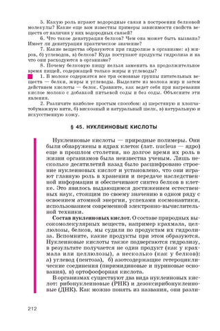 5 . К а к у ю р о л ь и г р а ю т в о д о р о д н ы е с в я з и в п о с т р о е н и и б е л к о в о й
м о л е к у л ы ? К а к и е е щ е в а м и з в е с т н ы п р и м е р ы з а в и с и м о с т и с в о й с т в в е ­
щ е с т в о т н а л и ч и я у н и х в о д о р о д н ы х с в я з е й ?
6 . Ч т о т а к о е д е н а т у р а ц и я б е л к о в ? Ч е м о н а м о ж е т б ы т ь в ы з в а н а ?
И м е е т л и д е н а т у р а ц и я п р а к т и ч е с к о е з н а ч е н и е ?
7 . К а к и е в е щ е с т в а о б р а з у ю т с я п р и г и д р о л и з е в о р г а н и з м е : а ) ж и ­
р о в , б ) у г л е в о д о в , в ) б е л к о в ? К у д а п о с т у п а ю т п р о д у к т ы г и д р о л и з а и н а
ч т о о н и р а с х о д у ю т с я в о р г а н и з м е ?
8 . П о ч е м у б е л к о в у ю п и щ у н е л ь з я з а м е н и т ь н а п р о д о л ж и т е л ь н о е
в р е м я п и щ е й , с о д е р ж а щ е й т о л ь к о ж и р ы и у г л е в о д ы ?
Щ 1 . В м о л о к е с о д е р ж а т с я в с е т р и о с н о в н ы е г р у п п ы п и т а т е л ь н ы х в е ­
щ е с т в — б е л к и , ж и р ы и у г л е в о д ы . В ы д е л и т е и з м о л о к а ж и р и з а т е м
д е й с т в и е м к и с л о т ы — б е л о к . С р а в н и т е , к а к в е д е т с е б я п р и н а г р е в а н и и
к и с л о е м о л о к о с д о б а в к о й п и т ь е в о й с о д ы и б е з с о д ы . О б ъ я с н и т е э т и
я в л е н и я .
2 . Р а з л и ч и т е н а и б о л е е п р о с т ы м с п о с о б о м : а ) ш е р с т я н у ю и х л о п ч а ­
т о б у м а ж н у ю н и т и , б ) в и с к о з н ы й и н а т у р а л ь н ы й ш е л к , в ) н а т у р а л ь н у ю и
и с к у с с т в е н н у ю к о ж у .
§ 45. НУКЛЕИНОВЫЕ КИСЛОТЫ
Нуклеиновые кислоты — природные полимеры. Они
были обнаружены в ядрах клеток (лат. nucleus — ядро)
еще в прошлом столетии, но долгое время их роль в
жизни организмов была неизвестна ученым. Лишь не­
сколько десятилетий назад было расшифровано строе­
ние нуклеиновых кислот и установлено, что они игра­
ют главную роль в хранении и передаче наследствен­
ной информации и обеспечивают синтез белков в клет­
ке. Это явилось выдающимся достижением естествен­
ных наук, стоящим по своему значению в одном ряду с
освоением атомной энергии, успехами космонавтики,
использованием современной электронно-вычислитель­
ной техники.
Состав нуклеиновых кислот. О составе природных вы­
сокомолекулярных веществ, например крахмала, цел­
люлозы, белков, мы судили по продуктам их гидроли­
за. Вспомните, какие продукты при этом образуются.
Нуклеиновые кислоты также подвергаются гидролизу,
в результате получается не один продукт (как у крах­
мала или целлюлозы), а несколько (как у белков):
а) углевод (пентоза), б) азотсодержащие гетероцикли­
ческие соединения (пиримидиновые и пуриновые осно­
вания), в) ортофосфорная кислота.
В организмах существуют два вида нуклеиновых кис­
лот: рибонуклеиновые (РНК) и дезоксирибонуклеино­
вые (ДНК). Как можно понять из названия, они разли-
212
 