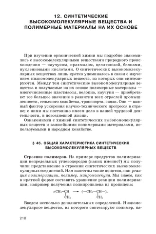 12. СИНТЕТИЧЕСКИЕ
ВЫСОКОМОЛЕКУЛЯРНЫЕ ВЕЩЕСТВА И
ПОЛИМЕРНЫЕ МАТЕРИАЛЫ НА ИХ ОСНОВЕ
При изучении органической химии мы подробно знакоми­
лись с высокомолекулярными веществами природного проис­
хождения — каучуком, крахмалом, целлюлозой, белками,
нуклеиновыми кислотами. О синтетических высокомолеку­
лярных веществах лишь кратко упоминалось в связи с изуче­
нием низкомолекулярных веществ, из которых они синтези­
руются. Между тем синтетические высокомолекулярные ве­
щества и получаемые на их основе полимерные материалы —
многочисленные пластмассы, волокна, каучуки — приобрета­
ют все большее значение в развитии всех отраслей промыш­
ленности, сельского хозяйства, транспорта, связи. Они — важ­
ный фактор ускорения научно-технического прогресса в стра­
не; с ними мы постоянно имеем дело в нашей трудовой дея­
тельности, в повседневной жизни.
Ознакомимся с химией синтетических высокомолекуляр­
ных веществ и важнейшими полимерными материалами, ис­
пользуемыми в народном хозяйстве.
§ 46. ОБЩАЯ ХАРАКТЕРИСТИКА СИНТЕТИЧЕСКИХ
ВЫСОКОМОЛЕКУЛЯРНЫХ ВЕЩЕСТВ
Строение полимеров. На примере продуктов полимериза­
ции непредельных углеводородов (каких именно?) мы полу­
чили представление о строении синтетических высокомоле­
кулярных соединений. Нам известны такие понятия, как реак­
ция полимеризации, полимер, макромолекула. Мы знаем, как
в краткой форме составить уравнение реакции полимериза­
ции, например получения полипропилена из пропилена:
r e C H 2= C H — ► ( — C H 2— C H — ) „
C H 3 C H 3
Введем несколько дополнительных определений. Низкомо­
лекулярное вещество, из которого синтезируют полимер, на­
218
 