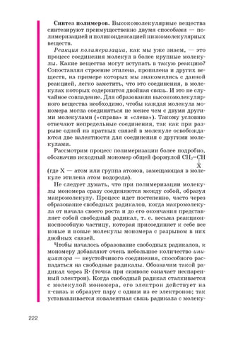 Синтез полимеров. Высокомолекулярные вещества
синтезируют преимущественно двумя способами — по­
лимеризацией и поликонденсацией низкомолекулярных
веществ.
Реакция полимеризации, как мы уже знаем, — это
процесс соединения молекул в более крупные молеку­
лы. Какие вещества могут вступать в такую реакцию?
Сопоставляя строение этилена, пропилена и других ве­
ществ, на примере которых мы знакомились с данной
реакцией, легко заметить, что это соединения, в моле­
кулах которых содержится двойная связь. И это не слу­
чайное совпадение. Для образования высокомолекуляр­
ного вещества необходимо, чтобы каждая молекула мо­
номера могла соединяться не менее чем с двумя други­
ми молекулами («справа» и «слева»). Такому условию
отвечают непредельные соединения, так как при раз­
рыве одной из кратных связей в молекуле освобожда­
ются две валентности для соединения с другими моле­
кулами.
Рассмотрим процесс полимеризации более подробно,
обозначив исходный мономер общей формулой CH2=CH
X
(где X — атом или группа атомов, замещающая в моле­
куле этилена атом водорода).
Не следует думать, что при полимеризации молеку­
лы мономера сразу соединяются между собой, образуя
макромолекулу. Процесс идет постепенно, часто через
образование свободных радикалов, когда макромолеку­
ла от начала своего роста и до его окончания представ­
ляет собой свободный радикал, т. е. весьма реакцион­
носпособную частицу, которая присоединяет к себе все
новые и новые молекулы мономера с разрывом в них
двойных связей.
Чтобы началось образование свободных радикалов, к
мономеру добавляют очень небольшое количество ини­
циатора — неустойчивого соединения, способного рас­
падаться на свободные радикалы. Обозначим такой ра­
дикал через R. (точка при символе означает неспарен­
ный электрон). Когда свободный радикал сталкивается
с молекулой мономера, его электрон действует на
p-связь и образует пару с одним из ее электронов; так
устанавливается ковалентная связь радикала с молеку­
222
 