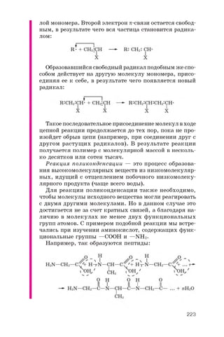 лой мономера. Второй электрон p-связи остается свобод­
ным, в результате чего вся частица становится радика­
лом:
Образовавшийся свободный радикал подобным же спо­
собом действует на другую молекулу мономера, присо­
единяя ее к себе, в результате чего появляется новый
радикал:
Такое последовательное присоединение молекул в ходе
цепной реакции продолжается до тех пор, пока не про­
изойдет обрыв цепи (например, при соединении друг с
другом растущих радикалов). В результате реакции
получается полимер с молекулярной массой в несколь­
ко десятков или сотен тысяч.
Реакция поликонденсации — это процесс образова­
ния высокомолекулярных веществ из низкомолекуляр­
ных, идущий с отщеплением побочного низкомолеку­
лярного продукта (чаще всего воды).
Для реакции поликонденсации также необходимо,
чтобы молекулы исходного вещества могли реагировать
с двумя другими молекулами. Но в данном случае это
достигается не за счет кратных связей, а благодаря на­
личию в молекулах не менее двух функциональных
групп атомов. С примером подобной реакции мы встре­
чались при изучении аминокислот, содержащих функ­
циональные группы —COOH и —NH2 .
Например, так образуются пептиды:
II I II I'
223
 