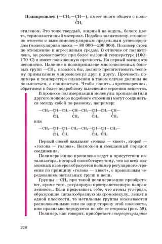 Полипропилен (—СН2 —СН—)„ имеет много общего с поли-
СНз
этиленом. Это тоже твердый, жирный на ощупь, белого цве­
та, термопластичный материал. Подобно полиэтилену, его мож­
но отнести к высокомолекулярным предельным углеводоро­
дам (молекулярная масса — 80 000—200 000). Полимер стоек
по отношению к агрессивным средам. В отличие от полиэти­
лена, он размягчается при более высокой температуре (160­
170 оС) и имеет повышенную прочность. На первый взгляд это
непонятно. Наличие в полипропилене многочисленных боко­
вых групп —СНз, казалось бы, должно препятствовать тесно­
му примыканию макромолекул друг к другу. Прочность по­
лимера и температура плавления в таком случае должны не
повышаться, а понижаться. Чтобы понять «противоречие»,
обратимся к более подробному выяснению строения вещества.
В процессе полимеризации молекулы пропилена (или
другого мономера подобного строения) могут соединять­
ся между собой по-разному, например:
— С Н 2— С Н — С Н 2 — С Н — С Н 2— С Н — С Н 2— С Н —
С Н з С Н з С Н з С Н з
или
— С Н 2— С Н — С Н — С Н 2— С Н 2— С Н — С Н — С Н 2—
С Н з С Н з С Н з С Н 3
Первый способ называют «голова — хвост», второй —
«голова — голова». Возможен и смешанный порядок
соединения.
Полимеризацию пропилена ведут в присутствии ка­
тализатора, который способствует тому, что из всех воз­
можных изомеров образуется полимер регулярного стро­
ения по принципу «голова — хвост», с правильным че­
редованием метильных групп в цепи.
Группы —СНз при такой полимеризации приобрета­
ют, кроме того, регулярную пространственную направ­
ленность. Если представить себе, что атомы углерода,
образующие зигзагообразную макромолекулу, лежат в
одной плоскости, то метильные группы оказываются
расположенными или по одну сторону этой плоскости,
или правильно чередуются по обе ее стороны (рис. 59).
Полимер, как говорят, приобретает стереорегулярное
228
 