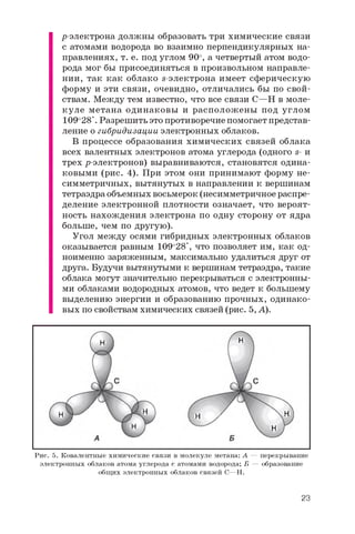 ^-электрона должны образовать три химические связи
с атомами водорода во взаимно перпендикулярных на­
правлениях, т. е. под углом 90о, а четвертый атом водо­
рода мог бы присоединяться в произвольном направле­
нии, так как облако s-электрона имеет сферическую
форму и эти связи, очевидно, отличались бы по свой­
ствам. Между тем известно, что все связи C—H в моле­
куле метана одинаковы и расположены под углом
109о28'. Разрешить это противоречие помогает представ­
ление о гибридизации электронных облаков.
В процессе образования химических связей облака
всех валентных электронов атома углерода (одного s- и
трех ^-электронов) выравниваются, становятся одина­
ковыми (рис. 4). При этом они принимают форму не­
симметричных, вытянутых в направлении к вершинам
тетраэдра объемных восьмерок (несимметричное распре­
деление электронной плотности означает, что вероят­
ность нахождения электрона по одну сторону от ядра
больше, чем по другую).
Угол между осями гибридных электронных облаков
оказывается равным 109о28', что позволяет им, как од­
ноименно заряженным, максимально удалиться друг от
друга. Будучи вытянутыми к вершинам тетраэдра, такие
облака могут значительно перекрываться с электронны­
ми облаками водородных атомов, что ведет к большему
выделению энергии и образованию прочных, одинако­
вых по свойствам химических связей (рис. 5, А).
Рис. 5. Ковалентные химические связи в молекуле метана: А — перекрывание
электронных облаков атома углерода с атомами водорода; Б — образование
общих электронных облаков связей C—H.
23
 