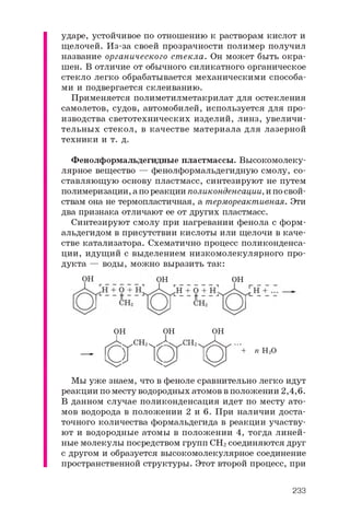 ударе, устойчивое по отношению к растворам кислот и
щелочей. Из-за своей прозрачности полимер получил
название органического стекла. Он может быть окра­
шен. В отличие от обычного силикатного органическое
стекло легко обрабатывается механическими способа­
ми и подвергается склеиванию.
Применяется полиметилметакрилат для остекления
самолетов, судов, автомобилей, используется для про­
изводства светотехнических изделий, линз, увеличи­
тельных стекол, в качестве материала для лазерной
техники и т. д.
Фенолформальдегидные пластмассы. Высокомолеку­
лярное вещество — фенолформальдегидную смолу, со­
ставляющую основу пластмасс, синтезируют не путем
полимеризации, а по реакции поликонденсации, и по свой­
ствам она не термопластичная, а термореактивная. Эти
два признака отличают ее от других пластмасс.
Синтезируют смолу при нагревании фенола с форм­
альдегидом в присутствии кислоты или щелочи в каче­
стве катализатора. Схематично процесс поликонденса­
ции, идущий с выделением низкомолекулярного про­
дукта — воды, можно выразить так:
O H O H O H
O H O H O H
- с п с г ^ ' + • H 2O
Мы уже знаем, что в феноле сравнительно легко идут
реакции по месту водородных атомов в положении 2,4,6.
В данном случае поликонденсация идет по месту ато­
мов водорода в положении 2 и 6 . При наличии доста­
точного количества формальдегида в реакции участву­
ют и водородные атомы в положении 4, тогда линей­
ные молекулы посредством групп CH2 соединяются друг
с другом и образуется высокомолекулярное соединение
пространственной структуры. Этот второй процесс, при
233
 