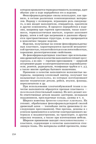 к о т о р о м п р о я в л я е т с я т е р м о р е а к т и в н о с т ь п о л и м е р а , и д е т
о б ы ч н о у ж е в х о д е п е р е р а б о т к и е г о в и з д е л и е .
Ф е н о л ф о р м а л ь д е г и д н ы е с м о л ы и с п о л ь з у ю т , к а к п р а ­
в и л о , в с о с т а в е р а з л и ч н ы х к о м п о з и ц и о н н ы х м а т е р и а ­
л о в . Н а р я д у с п о л и м е р о м , и г р а ю щ и м р о л ь с в я з у ю щ е ­
г о , в н и х в х о д я т н а п о л н и т е л и , о т в е р д и т е л и , к р а с и т е л и
и д р у г и е к о м п о н е н т ы . В п р о ц е с с е п е р е р а б о т к и в и з д е ­
л и я , н а п р и м е р п р и г о р я ч е м п р е с с о в а н и и , т а к а я п л а с т ­
м а с с а , т е р м о п л а с т и ч н а я в н а ч а л е , х о р о ш о з а п о л н я е т
ф о р м у , з а т е м в н е й п р и н а г р е в а н и и и д а в л е н и и о б р а з у ­
е т с я п р о с т р а н с т в е н н а я с т р у к т у р а , и о н а п р е в р а щ а е т с я
в м о н о л и т н о е т в е р д о е и з д е л и е .
И з д е л и я , п о л у ч а е м ы е н а о с н о в е ф е н о л ф о р м а л ь д е г и д -
н ы х п л а с т м а с с , х а р а к т е р и з у ю т с я в ы с о к о й м е х а н и ч е с ­
к о й п р о ч н о с т ь ю , т е п л о с т о й к о с т ь ю и к и с л о т о с т о й к о с т ь ю ,
х о р о ш и м и д и э л е к т р и ч е с к и м и с в о й с т в а м и .
И з ф е н о л ф о р м а л ь д е г и д н ы х п л а с т м а с с п р и и с п о л ь з о в а ­
н и и д р е в е с н о й м у к и в к а ч е с т в е н а п о л н и т е л я г о т о в я т п р е с с -
п о р о ш к и , а и з н и х — г о р я ч и м п р е с с о в а н и е м — ш и р о к и й
а с с о р т и м е н т р а д и о - и э л е к т р о т е х н и ч е с к и х и з д е л и й ( ш т е п -
с е л и , р о з е т к и , р а д и о д е т а л и , т е л е ф о н н ы е т р у б к и и т . д . ) ,
а т а к ж е м н о г и е п р и б о р ы б ы т о в о г о н а з н а ч е н и я .
П р и м е н я я в к а ч е с т в е н а п о л н и т е л я в о л о к н и с т ы е м а ­
т е р и а л ы , н а п р и м е р х л о п к о в ы й л и н т е р , п о л у ч а ю т т а к
н а з ы в а е м ы е в о л о к н и т ы , и з к о т о р ы х и з г о т а в л и в а ю т
м н о г и е т е х н и ч е с к и е д е т а л и , р е й к и , в т у л к и , ф л а н ц ы ,
п е р е к л ю ч а т е л и и д р .
П р и и с п о л ь з о в а н и и х л о п ч а т о б у м а ж н о й т к а н и в к а ­
ч е с т в е н а п о л н и т е л я о б р а з у е т с я п р о ч н а я п л а с т м а с с а —
т е к с т о л и т ( т е к с т и л ь н ы й к а м е н ь ) . И з н е г о д е л а ю т о с о ­
б о о т в е т с т в е н н ы е д е т а л и м а ш и н : ш е с т е р н и , в к л а д ы ш и
п о д ш и п н и к о в , п р о к л а д о ч н ы е к о л ь ц а , ш к и в ы и т . п .
Ш и р о к о и з в е с т н ы д р е в е с н о - с л о и с т ы е п л а с т и к и . И х
г о т о в я т , о б р а б а т ы в а я ф е н о л ф о р м а л ь д е г и д н о й с м о л о й
д р е в е с н ы й ш п о н — т о н ч а й ш и е л и с т ы д р е в е с и н ы ( с п о ­
с л е д у ю щ и м п р е с с о в а н и е м ) . О н и п р о ч н ы , д е ш е в ы и с
у с п е х о м п р и м е н я ю т с я в к а ч е с т в е к о н с т р у к ц и о н н о г о м а ­
т е р и а л а в м а ш и н о с т р о е н и и , н а т р а н с п о р т е , в д р у г и х
о т р а с л я х т е х н и к и , а т а к ж е п р и и з г о т о в л е н и и м е б е л и .
Ш и р о к о е п р и м е н е н и е н а х о д я т с т е к л о т е к с т о л и т ы —
п л а с т и к и , с о д е р ж а щ и е в к а ч е с т в е н а п о л н и т е л я с т е к ­
л я н н у ю т к а н ь . Э т о м а т е р и а л ы о с о б о й п р о ч н о с т и , п о в ы -
234
 