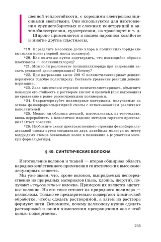 ш е н н о й т е п л о с т о й к о с т и , с х о р о ш и м и э л е к т р о и з о л я ц и ­
о н н ы м и с в о й с т в а м и . О н и и с п о л ь з у ю т с я д л я и з г о т о в л е ­
н и я к р у п н о г а б а р и т н ы х и с л о ж н ы х к о н с т р у к ц и й в а в ­
т о м о б и л е с т р о е н и и , с у д о с т р о е н и и , н а т р а н с п о р т е и т . д .
Ш и р о к о п р и м е н я ю т с я в н а ш е м н а р о д н о м х о з я й с т в е
и м н о г и е д р у г и е п л а с т м а с с ы .
* 1 9 . О п р е д е л и т е м а с с о в у ю д о л ю х л о р а в п о л и в и н и л х л о р и д е ( н е
в ы ч и с л я я м о л е к у л я р н о й м а с с ы п о л и м е р а ) .
* 2 0 . К а к о п ы т н ы м п у т е м п о д т в е р д и т ь , ч т о и м е ю щ и й с я о б р а з е ц
п л а с т м а с с ы — п о л и в и н и л х л о р и д ?
* 2 1 . М о ж н о л и р а з л о ж е н и е п о л и в и н и л х л о р и д а п р и н а г р е в а н и и н а ­
з в а т ь р е а к ц и е й д е п о л и м е р и з а ц и и ? П о ч е м у ?
* 2 2 . П р и н а г р е в а н и и в ы ш е 2 0 0 ° C п о л и м е т и л м е т а к р и л а т д е п о л и -
м е р и з у е т с я п о д о б н о п о л и с т и р о л у . С о с т а в ь т е у р а в н е н и е р е а к ц и и д е п о л и ­
м е р и з а ц и и .
* 2 3 . З н а я х и м и ч е с к о е с т р о е н и е п о л и м е т и л м е т а к р и л а т а , о б ъ я с н и т е
м е н ь ш у ю е г о с т о й к о с т ь к р а с т в о р а м к и с л о т и щ е л о ч е й ( п р и н а г р е в а н и и )
п о с р а в н е н и ю с р а н е е р а с с м о т р е н н ы м и п о л и м е р а м и .
* 2 4 . О х а р а к т е р и з у й т е п о л и м е р н ы е м а т е р и а л ы , п о л у ч а е м ы е н а
о с н о в е ф е н о л ф о р м а л ь д е г и д н о й с м о л ы с и с п о л ь з о в а н и е м р а з л и ч н ы х
н а п о л н и т е л е й .
* 2 5 . М о ж н о л и о б л о м к и д е т а л е й , и з г о т о в л е н н ы х и з т е к с т о л и т а ,
в н о в ь п е р е р а б о т а т ь в м о н о л и т н о е и з д е л и е м е т о д о м г о р я ч е г о п р е с с о в а ­
н и я ? О т в е т п о я с н и т е .
* 2 6 . И з о б р а з и т е с х е м у п р о с т р а н с т в е н н о г о с т р о е н и я ф е н о л ф о р м а л ь -
д е г и д н о й с м о л ы п у т е м с о е д и н е н и я д в у х л и н е й н ы х м о л е к у л п о м е с т у
в о д о р о д н ы х а т о м о в б е н з о л ь н ы х к о л е ц в п о л о ж е н и и 4 ( с у ч а с т и е м м о л е ­
к у л ф о р м а л ь д е г и д а ) .
§ 49. СИНТЕТИЧЕСКИЕ ВОЛОКНА
И з г о т о в л е н и е в о л о к о н и т к а н е й — в т о р а я о б ш и р н а я о б л а с т ь
н а р о д н о х о з я й с т в е н н о г о п р и м е н е н и я с и н т е т и ч е с к и х в ы с о к о м о ­
л е к у л я р н ы х в е щ е с т в .
М ы у ж е з н а е м , ч т о , к р о м е в о л о к о н , в ы п р я д а е м ы х н е п о с р е д ­
с т в е н н о и з п р и р о д н ы х м а т е р и а л о в ( л ь н а , х л о п к а , ш е р с т и ) , п о ­
л у ч а ю т и с к у с с т в е н н ы е в о л о к н а . П р и м е р о м и х я в л я е т с я а ц е т а т ­
н о е в о л о к н о . Н о е г о т о ж е г о т о в я т и з п р и р о д н о г о п о л и м е р а —
ц е л л ю л о з ы . Т о л ь к о е е п р е д в а р и т е л ь н о п о д в е р г а ю т х и м и ч е с к о й
о б р а б о т к е , ч т о б ы с д е л а т ь р а с т в о р и м о й , а з а т е м и з р а с т в о р а
ф о р м у ю т н и т и . В с п о м н и т е , п о ч е м у ц е л л ю л о з у н у ж н о с д е л а т ь
р а с т в о р и м о й и к а к и м х и м и ч е с к и м п р е в р а щ е н и я м о н а с э т о й
ц е л ь ю п о д в е р г а е т с я .
235
 