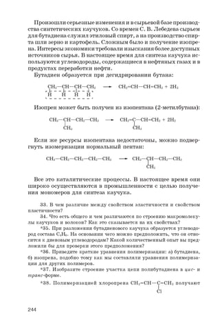 П р о и з о ш л и с е р ь е з н ы е и з м е н е н и я и в с ы р ь е в о й б а з е п р о и з в о д ­
с т в а с и н т е т и ч е с к и х к а у ч у к о в . С о в р е м е н С . В . Л е б е д е в а с ы р ь е м
д л я б у т а д и е н а с л у ж и л э т и л о в ы й с п и р т , а н а п р о и з в о д с т в о с п и р ­
т а ш л и з е р н о и к а р т о ф е л ь . С л о ж н ы м б ы л о и п о л у ч е н и е и з о п р е ­
н а . И н т е р е с ы э к о н о м и к и т р е б о в а л и и з ы с к а н и я б о л е е д о с т у п н ы х
и с т о ч н и к о в с ы р ь я . В н а с т о я щ е е в р е м я д л я с и н т е з а к а у ч у к а и с ­
п о л ь з у ю т с я у г л е в о д о р о д ы , с о д е р ж а щ и е с я в н е ф т я н ы х г а з а х и в
п р о д у к т а х п е р е р а б о т к и н е ф т и .
Б у т а д и е н о б р а з у е т с я п р и д е г и д р и р о в а н и и б у т а н а :
CH2—CH—CH—CH2 —- CH2=CH—CH=CH2 + 2H2
г [ _ _ _ [ _ _ _| _ —4 п
H H H HL. __ __ __ __ _ _ _ _ _ J
И з о п р е н м о ж е т б ы т ь п о л у ч е н и з и з о п е н т а н а ( 2 - м е т и л б у т а н а ) :
CH3 —CH—CH2—CH3 —- CH2=C—CH=CH2 + 2 H2
I I
CH3 CH3
Е с л и ж е р е с у р с ы и з о п е н т а н а н е д о с т а т о ч н ы , м о ж н о п о д в е р ­
г н у т ь и з о м е р и з а ц и и н о р м а л ь н ы й п е н т а н :
CH3 —CH2—CH2—CH2—CH3 —- CH3 —CH—CH2—CH3
CH3
В с е э т о к а т а л и т и ч е с к и е п р о ц е с с ы . В н а с т о я щ е е в р е м я о н и
ш и р о к о о с у щ е с т в л я ю т с я в п р о м ы ш л е н н о с т и с ц е л ь ю п о л у ч е ­
н и я м о н о м е р о в д л я с и н т е з а к а у ч у к а .
33. В чем различие между свойством эластичности и свойством
пластичности?
34. Что есть общего и чем различаются по строению макромолеку­
лы каучуков и волокон? Как это сказывается на их свойствах?
*35. При разложении бутадиенового каучука образуется углеводо­
род состава C4H6 . На основании чего можно предположить, что он отно­
сится к диеновым углеводородам? Какой количественный опыт вы пред­
ложили бы для проверки этого предположения?
*36. Приведите краткие уравнения полимеризации: а) бутадиена,
б) изопрена, подобно тому как мы составляли уравнения полимериза­
ции для других полимеров.
*37. Изобразите строение участка цепи полибутадиена в цис- и
транс-форме.
*38. Полимеризацией хлоропрена CH2=CH—C=CH2 получают
Cl
244
 