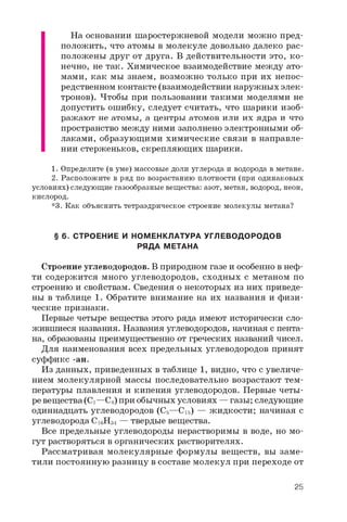 На основании шаростержневой модели можно пред­
положить, что атомы в молекуле довольно далеко рас­
положены друг от друга. В действительности это, ко­
нечно, не так. Химическое взаимодействие между ато­
мами, как мы знаем, возможно только при их непос­
редственном контакте (взаимодействии наружных элек­
тронов). Чтобы при пользовании такими моделями не
допустить ошибку, следует считать, что шарики изоб­
ражают не атомы, а центры атомов или их ядра и что
пространство между ними заполнено электронными об­
лаками, образующими химические связи в направле­
нии стерженьков, скрепляющих шарики.
1. Определите (в уме) массовые доли углерода и водорода в метане.
2. Расположите в ряд по возрастанию плотности (при одинаковых
условиях) следующие газообразные вещества: азот, метан, водород, неон,
кислород.
*3. Как объяснить тетраэдрическое строение молекулы метана?
§ 6. СТРОЕНИЕ И НОМЕНКЛАТУРА УГЛЕВОДОРОДОВ
РЯДА МЕТАНА
Строение углеводородов. В природном газе и особенно в неф­
ти содержится много углеводородов, сходных с метаном по
строению и свойствам. Сведения о некоторых из них приведе­
ны в таблице 1. Обратите внимание на их названия и физи­
ческие признаки.
Первые четыре вещества этого ряда имеют исторически сло­
жившиеся названия. Названия углеводородов, начиная с пента-
на, образованы преимущественно от греческих названий чисел.
Для наименования всех предельных углеводородов принят
суффикс -ан.
Из данных, приведенных в таблице 1, видно, что с увеличе­
нием молекулярной массы последовательно возрастают тем­
пературы плавления и кипения углеводородов. Первые четы­
ре вещества (Ci—C4) при обычных условиях — газы; следующие
одиннадцать углеводородов (С5—С15) — жидкости; начиная с
углеводорода C1 6 H34 — твердые вещества.
Все предельные углеводороды нерастворимы в воде, но мо­
гут растворяться в органических растворителях.
Рассматривая молекулярные формулы веществ, вы заме­
тили постоянную разницу в составе молекул при переходе от
25
 