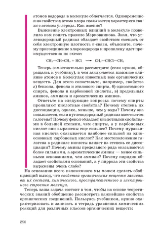 а т о м о в в о д о р о д а в м о л е к у л е о б л е г ч а е т с я . О д н о в р е м е н н о
и н а с в о й с т в а х а т о м а х л о р а с к а з ы в а е т с я х а р а к т е р е г о с в я ­
з и с а т о м о м у г л е р о д а . К а к и м е н н о ?
В ы я с н е н и е э л е к т р о н н ы х в л и я н и й в м о л е к у л е п о з в о ­
л и л о н а м п о н я т ь п р а в и л о М а р к о в н и к о в а . З н а я , ч т о у г ­
л е в о д о р о д н ы й р а д и к а л о б л а д а е т с в о й с т в о м с м е щ а т ь о т
с е б я э л е к т р о н н у ю п л о т н о с т ь ст- с в я з и , о б ъ я с н и т е , п о ч е ­
м у п р и с о е д и н е н и е х л о р о в о д о р о д а к п р о п и л е н у и д е т п р е ­
и м у щ е с т в е н н о п о с х е м е :
C H 3 — C H = C H 2 + H C l — - C H 3 — C H C l — C H 3
Т е п е р ь с а м о с т о я т е л ь н о р а с с м о т р и т е ( е с л и н у ж н о , о б ­
р а щ а я с ь к у ч е б н и к у ) , в ч е м з а к л ю ч а е т с я в з а и м н о е в л и ­
я н и е а т о м о в в м о л е к у л а х и з в е с т н ы х в а м о р г а н и ч е с к и х
в е щ е с т в . Д л я э т о г о с о п о с т а в ь т е , н а п р и м е р , с в о й с т в а
а ) б е н з о л а , ф е н о л а и э т и л о в о г о с п и р т а , б ) о д н о а т о м н о г о
с п и р т а , ф е н о л а и к а р б о н о в о й к и с л о т ы , в ) п р е д е л ь н ы х
а м и н о в , а м м и а к а и а р о м а т и ч е с к и х а м и н о в .
О т в е т ь т е н а с л е д у ю щ и е в о п р о с ы : п о ч е м у с п и р т ы
п р о я в л я ю т к и с л о т н ы е с в о й с т в а ? П о ч е м у с т е п е н ь и х
д и с с о ц и а ц и и , о д н а к о , м е н ь ш е , ч е м у в о д ы ? П о ч е м у о н а
п о в ы ш а е т с я , е с л и в у г л е в о д о р о д н ы й р а д и к а л в в е с т и а т о м
г а л о г е н а ? П о ч е м у ф е н о л о б л а д а е т к и с л о т н ы м и с в о й с т в а ­
м и в б о л ь ш е й с т е п е н и , ч е м с п и р т ы , а у к а р б о н о в ы х
к и с л о т о н и в ы р а ж е н ы е щ е с и л ь н е е ? П о ч е м у м у р а в ь и ­
н а я к и с л о т а о к а з ы в а е т с я н а и б о л е е с и л ь н о й и з о д н о ­
о с н о в н ы х к а р б о н о в ы х к и с л о т ? К а к м е с т о п о л о ж е н и е г а ­
л о г е н а в р а д и к а л е к и с л о т ы в л и я е т н а с т е п е н ь е е д и с с о ­
ц и а ц и и ? П о ч е м у а м и н ы п р е д е л ь н о г о р я д а о к а з ы в а ю т с я
б о л е е с и л ь н ы м и , а а р о м а т и ч е с к и е а м и н ы — м е н е е с и л ь ­
н ы м и о с н о в а н и я м и , ч е м а м м и а к ? П о ч е м у п и р и д и н о б ­
л а д а е т с в о й с т в а м и о с н о в а н и й , а у п и р р о л а э т и с в о й с т в а
в ы р а ж е н ы о ч е н ь с л а б о ?
Н а о с н о в а н и и в с е г о и з л о ж е н н о г о м ы м о ж е м с д е л а т ь о б о б ­
щ а ю щ и й в ы в о д , ч т о с в о й с т в а о р г а н и ч е с к и х в е щ е с т в з а в и с я т
о т и х с о с т а в а , х и м и ч е с к о г о , п р о с т р а н с т в е н н о г о и э л е к т р о н ­
н о г о с т р о е н и я м о л е к у л .
Т е п е р ь в а ш а з а д а ч а с о с т о и т в т о м , ч т о б ы н а о с н о в е т е о р е т и ­
ч е с к и х з н а н и й о б о б щ е н н о р а с с м о т р е т ь в а ж н е й ш и е с в о й с т в а
о р г а н и ч е с к и х с о е д и н е н и й . П о л ь з у я с ь у ч е б н и к о м , н у ж н о о х а ­
р а к т е р и з о в а т ь и з а п и с а т ь в т е т р а д ь у р а в н е н и я х и м и ч е с к и х
р е а к ц и й д л я р а з л и ч н ы х к л а с с о в о р г а н и ч е с к и х в е щ е с т в :
250
 