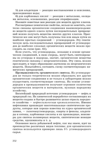 5) для альдегидов — реакции восстановления и окисления,
присоединения воды;
6 ) для карбоновых кислот — реакции с металлами, оксида­
ми металлов, основаниями, реакции этерификации.
Назовите известные вам реакции для веществ других классов.
Рассматривая химические свойства, нельзя не заметить, как
тесно связаны органические соединения взаимопереходами:
из веществ одного класса путем последовательных превраще­
ний можно получать вещества многих других классов. Прак­
тически все они могут быть получены тем или иным путем из
наиболее простых соединений — углеводородов. Эту генети­
ческую цепь последовательных превращений от углеводоро­
дов до наиболее сложных органических веществ можно про­
следить на схеме (рис. 61).
Если учесть, что углеводороды, лежащие в основе органи­
ческих соединений, в свою очередь, могут быть синтезирова­
ны из углерода и водорода, значит, органические вещества
генетически связаны с неорганическими. Эту связь можно
проследить и через образование ацетилена из неорганических
веществ. Попытайтесь составить схему соответствующих хи­
мических превращений.
Промышленность органического синтеза. Из углеводоро­
дов не только теоретически можно образовать все другие
органические соединения и не только в лаборатории можно
осуществить соответствующие синтезы. На основе углево­
дородов в промышленности получают огромное количество
органических веществ и материалов, нужны х народному
хозяйству.
Богатейший природный источник углеводородов — нефть и
природный газ. На химической переработке составляющих их
веществ создана и быстро развивается целая отрасль народно­
го хозяйства — нефтехимическая промышленность. Именно
нефтехимия производит многотоннажные синтетические про­
дукты, которые нам хорошо известны из курса органической
химии, — галогеноуглеводороды, спирты и фенолы, альдеги­
ды и кетоны, карбоновые кислоты и их производные, мономе­
ры для синтеза полимерных веществ, синтетические моющие
средства, ядохимикаты и т. д.
Основаная масса добываемой нефти, как мы знаем, идет на
производство различных видов топлива; для органического
синтеза используется примерно лишь 5% углеводородного
сырья.
252
 