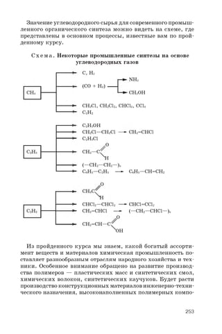 Значение углеводородного сырья для современного промыш­
ленного органического синтеза можно видеть на схеме, где
представлены в основном процессы, известные вам по прой­
денному курсу.
С х е м а . Некоторые промышленные синтезы на основе
углеводородных газов
C , H 2
( C O + H 2)
N H 3
C H 3 O H
C H g C l , C H 2 C l 2 , C H C l s , C C l 4
C 2H 2
C 2H 5O H
C H 2C l — C H 2C l
C 2H 5C l
C H 2 = C H C l
V
O
C H s — C
XH
( — C H 2 — C H 2 — ) „
C 6H 5— C 2H 5 — C 6 H 5 — C H = C H 2
O
H
C H C l 2— C H C l 2
C H 2= C H C l -
C H C l = C C l 2
( — C H 2— C H C l — ) „
C H 2= C H — C

O
O H
Из пройденного курса мы знаем, какой богатый ассорти­
мент веществ и материалов химическая промышленность по­
ставляет разнообразным отраслям народного хозяйства и тех­
ники. Особенное внимание обращено на развитие производ­
ства полимеров — пластических масс и синтетических смол,
химических волокон, синтетических каучуков. Будет расти
производство конструкционных материалов инженерно-техни­
ческого назначения, высоконаполненных полимерных компо-
253
 