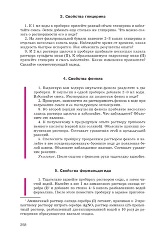 3. С войства глицерина
1. К 1 мл воды в пробирке прилейте равный объем глицерина и взбол­
тайте смесь. Затем добавьте еще столько же глицерина. Что можно ска­
зать о растворимости его в воде?
2. На лист фильтровальной бумаги нанесите 2-3 капли глицерина и
отдельно несколько капель воды. Наблюдайте время от времени, какая
жидкость быстрее испарится. Как объяснить результаты опыта?
3. К 2 мл раствора щелочи в пробирке прибавьте несколько капель
раствора сульфата меди (II). К образовавшемуся гидроксиду меди (II)
прилейте глицерин и смесь взболтайте. Какие изменения произошли?
Сделайте соответствующий вывод.
4. С войства фенола
1. Выданную вам водную эмульсию фенола разделите в две
пробирки. К эмульсии в одной пробирке добавьте 2-3 мл воды.
Взболтайте смесь. Растворился ли полностью фенол в воде?
2. Проверьте, изменяется ли растворимость фенола в воде при
нагревании смеси и ее последующем охлаждении.
3. Ко второй порции эмульсии фенола прибавьте несколько
капель раствора щелочи и взболтайте. Что наблюдаете? Объяс­
ните это явление.
4. К полученному в предыдущем опыте раствору прибавьте
немного кислоты (серной или соляной). Объясните причину по­
мутнения раствора. Составьте уравнения этой и предыдущей
реакций.
5. Сполосните пробирку прозрачным раствором фенола и на­
лейте в нее концентрированную бромную воду до появления бе­
лой взвеси. Объясните наблюдаемое явление. Составьте уравне­
ние реакции.
Указание. После опытов с фенолом руки тщательно вымойте.
5. С войства ф орм альдегида
1. Тщательно вымойте пробирку раствором соды, а затем чи­
стой водой. Налейте в нее 1 мл аммиачного раствора оксида се­
ребра (I)1 и добавьте по стенке 4-5 капель разбавленного водой
формалина. После этого поместите пробирку в заранее приготов-
1 Аммиачный раствор оксида серебра (I) готовят, приливая к 2-про­
центному раствору нитрата серебра AgNO3 раствор аммиака (25-процен­
тный раствор, разбавленный дистиллированной водой в 1 0 раз) до ра­
створения образующегося вначале осадка.
258
 