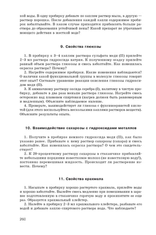 к о й в о д ы . В о д н у п р о б и р к у д о б а в ь т е п о к а п л я м р а с т в о р м ы л а , в д р у г у ю —
р а с т в о р п о р о ш к а . П о с л е д о б а в л е н и я к а ж д о й к а п л и с о д е р ж и м о е п р о б и ­
р о к в з б а л т ы в а й т е . В к а к о м с л у ч а е п р и х о д и т с я п р и б а в л я т ь б о л ь ш е р а ­
с т в о р а д о о б р а з о в а н и я у с т о й ч и в о й п е н ы ? К а к о й п р е п а р а т н е у т р а ч и в а е т
м о ю щ е г о д е й с т в и я в ж е с т к о й в о д е ?
9. С войства глю козы
1 . В п р о б и р к у к 3 - 4 к а п л я м р а с т в о р а с у л ь ф а т а м е д и ( I I ) п р и л е й т е
2 - 3 м л р а с т в о р а г и д р о к с и д а н а т р и я . К п о л у ч е н н о м у о с а д к у п р и л е й т е
р а в н ы й о б ъ е м р а с т в о р а г л ю к о з ы и с м е с ь в з б о л т а й т е . К а к и з м е н и л а с ь
о к р а с к а р а с т в о р а ? П о ч е м у ?
2 . Н а г р е й т е с о д е р ж и м о е п р о б и р к и . К а к и е и з м е н е н и я н а б л ю д а ю т с я ?
О н а л и ч и и к а к о й ф у н к ц и о н а л ь н о й г р у п п ы в м о л е к у л е г л ю к о з ы г о в о р и т
э т о т о п ы т ? С о с т а в ь т е у р а в н е н и е р е а к ц и и о к и с л е н и я г л ю к о з ы г и д р о к с и ­
д о м м е д и ( I I ) .
3 . К а м м и а ч н о м у р а с т в о р у о к с и д а с е р е б р а ( I ) , н а л и т о м у в ч и с т у ю п р о ­
б и р к у , д о б а в ь т е в д в а р а з а м е н ь ш е р а с т в о р а г л ю к о з ы . Н а г р е й т е с м е с ь
о с т о р о ж н о н а д п л а м е н е м с п и р т о в к и ( н а г р е в д о л ж е н б ы т ь р а в н о м е р н ы м
и м е д л е н н ы м ) . О б ъ я с н и т е н а б л ю д а е м о е я в л е н и е .
4 . П р о в е р ь т е , в з а и м о д е й с т в у е т л и г л ю к о з а с ф у к с и н с е р н и с т о й к и с л о ­
т о й ( д л я э т о г о в о с п о л ь з у й т е с ь н е с к о л ь к и м и к а п л я м и р а с т в о р о в в е щ е с т в ) .
О б ъ я с н и т е р е з у л ь т а т ы о п ы т а .
10. В заим одействие сахарозы с гидроксидам и металлов
1 . П о л у ч и т е в п р о б и р к е н е м н о г о г и д р о к с и д а м е д и ( I I ) , к а к б ы л о
у к а з а н о р а н е е . П р и б а в ь т е к н е м у р а с т в о р с а х а р о з ы ( с а х а р а ) и с м е с ь
в з б о л т а й т е . К а к и з м е н и л а с ь о к р а с к а р а с т в о р а ? О ч е м э т о с в и д е т е л ь ­
с т в у е т ?
2 . К 2 0 - п р о ц е н т н о м у р а с т в о р у с а х а р о з ы в с т а к а н ч и к е п р и б а в л я й ­
т е н е б о л ь ш и м и п о р ц и я м и и з в е с т к о в о е м о л о к о ( н е и з в е с т к о в у ю в о д у ! ) ,
п о с т о я н н о п е р е м е ш и в а я ж и д к о с т ь . П р о и с х о д и т л и р а с т в о р е н и е и з ­
в е с т и . П о ч е м у ?
11. С войства крахмала
1 . Н а с ы п ь т е в п р о б и р к у х о р о ш о р а с т е р т о г о к р а х м а л а , п р и л е й т е в о д ы
и х о р о ш о в з б о л т а й т е . В ы л е й т е с м е с ь м е д л е н н о п р и п о м е ш и в а н и и в з а р а ­
н е е п о д г о т о в л е н н у ю в с т а к а н ч и к е г о р я ч у ю в о д у и п р о к и п я т и т е е е е щ е
р а з . О б р а з у е т с я к р а х м а л ь н ы й к л е й с т е р .
2 . Н а л е й т е в п р о б и р к у 2 - 3 м л к р а х м а л ь н о г о к л е й с т е р а , р а з б а в ь т е е г о
в о д о й и д о б а в ь т е к а п л ю с п и р т о в о г о р а с т в о р а и о д а . Ч т о н а б л ю д а е т е ?
260
 