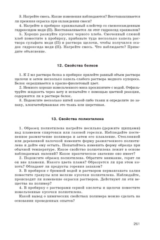3 . Н а г р е й т е с м е с ь . К а к и е и з м е н е н и я н а б л ю д а ю т с я ? В о с с т а н а в л и в а е т с я
л и п р е ж н я я о к р а с к а п р и о х л а ж д е н и и с м е с и ?
4 . Н а г р е й т е в п р о б и р к е к р а х м а л ь н ы й к л е й с т е р с о с в е ж е о с а ж д е н н ы м
г и д р о к с и д о м м е д и ( I I ) . В о с с т а н а в л и в а е т с я л и э т о т г и д р о к с и д к р а х м а л о м ?
5 . Х о р о ш о р а з ж у й т е к у с о ч е к ч е р н о г о х л е б а . С м о ч е н н ы й с л ю н о й
х л е б п о м е с т и т е в п р о б и р к у , п р и б а в ь т е т у д а н е с к о л ь к о к а п е л ь р а с ­
т в о р а с у л ь ф а т а м е д и ( I I ) и р а с т в о р а щ е л о ч и , ч т о б ы п о л у ч и л с я о с а ­
д о к г и д р о к с и д а м е д и ( I I ) . Н а г р е й т е с м е с ь . Ч т о н а б л ю д а е т е ? П р и в е ­
д и т е о б ъ я с н е н и е .
12. С войства белков
1 . К 2 м л р а с т в о р а б е л к а в п р о б и р к е п р и л е й т е р а в н ы й о б ъ е м р а с т в о р а
щ е л о ч и и з а т е м н е с к о л ь к о к а п е л ь с л а б о г о р а с т в о р а м е д н о г о к у п о р о с а .
Б е л о к о к р а ш и в а е т с я в к р а с н о - ф и о л е т о в ы й ц в е т .
2 . Н е м н о г о х о р о ш о и з м е л ь ч е н н о г о м я с а п р о к и п я т и т е с в о д о й . О т ф и л ь ­
т р у й т е ж и д к о с т ь ч е р е з в а т у и и с п ы т а й т е с п о м о щ ь ю ц в е т н о й р е а к ц и и ,
с о д е р ж и т с я л и в р а с т в о р е б е л о к .
3 . П о д о ж г и т е н е с к о л ь к о н и т е й к а к о й - л и б о т к а н и и о п р е д е л и т е п о з а ­
п а х у , х л о п ч а т о б у м а ж н а я э т о т к а н ь и л и ш е р с т я н а я .
13. С войства полиэтилена
1 . О б р а з е ц п о л и э т и л е н а н а г р е й т е н е с и л ь н о ( д е р ж и т е щ и п ц а м и )
н а д п л а м е н е м с п и р т о в к и и л и г а з о в о й г о р е л к и . Н а б л ю д а й т е п о с т е ­
п е н н о е р а з м я г ч е н и е п о л и м е р а и з а т е м е г о п л а в л е н и е . С т е к л я н н о й
и л и д е р е в я н н о й п а л о ч к о й и з м е н и т е ф о р м у р а з м я г ч е н н о г о п о л и э т и ­
л е н а и д а й т е е м у о с т ы т ь . П о п ы т а й т е с ь и з м е н и т ь ф о р м у о б р а з ц а п р и
о б ы ч н о й т е м п е р а т у р е . К а к о е с в о й с т в о п о л и э т и л е н а л е ж и т в о с н о в е
н а б л ю д а е м ы х я в л е н и й ? К а к о е п р а к т и ч е с к о е з н а ч е н и е о н о и м е е т ?
2 . П о д о ж г и т е о б р а з е ц п о л и э т и л е н а . О б р а т и т е в н и м а н и е , г о р и т л и
о н в н е п л а м е н и . К а к о г о ц в е т а п л а м я ? О б р а з у е т с я л и п р и э т о м к о ­
п о т ь ? О б л а д а ю т л и п р о д у к т ы г о р е н и я з а п а х о м ?
3 . В п р о б и р к и с б р о м н о й в о д о й и р а с т в о р о м п е р м а н г а н а т а к а л и я
п о м е с т и т е г р а н у л ы и л и м е л к и е к у с о ч к и п о л и э т и л е н а . Н а б л ю д а й т е ,
п р о и с х о д и т л и и з м е н е н и е о к р а с к и р а с т в о р о в . Д е й с т в у ю т л и э т и в е ­
щ е с т в а н а п о л и м е р ?
4 . В п р о б и р к у с р а с т в о р а м и с е р н о й к и с л о т ы и щ е л о ч и п о м е с т и т е
и з м е л ь ч е н н ы е к у с о ч к и п о л и э т и л е н а .
К а к о й в ы в о д о х и м и ч е с к и х с в о й с т в а х п о л и м е р а м о ж н о с д е л а т ь н а
о с н о в а н и и п р о в е д е н н ы х о п ы т о в ?
261
 