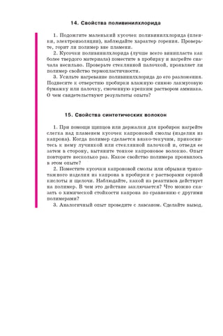 14. С войства поливинилхлорида
1 . П о д о ж г и т е м а л е н ь к и й к у с о ч е к п о л и в и н и л х л о р и д а ( п л е н ­
к и , э л е к т р о и з о л я ц и и ) , н а б л ю д а й т е х а р а к т е р г о р е н и я . П р о в е р ь ­
т е , г о р и т л и п о л и м е р в н е п л а м е н и .
2 . К у с о ч к и п о л и в и н и л х л о р и д а ( л у ч ш е в с е г о в и н и п л а с т а к а к
б о л е е т в е р д о г о м а т е р и а л а ) п о м е с т и т е в п р о б и р к у и н а г р е й т е с н а ­
ч а л а н е с и л ь н о . П р о в е р ь т е с т е к л я н н о й п а л о ч к о й , п р о я в л я е т л и
п о л и м е р с в о й с т в о т е р м о п л а с т и ч н о с т и .
3 . У с и л ь т е н а г р е в а н и е п о л и в и н и л х л о р и д а д о е г о р а з л о ж е н и я .
П о д н е с и т е к о т в е р с т и ю п р о б и р к и в л а ж н у ю с и н ю ю л а к м у с о в у ю
б у м а ж к у и л и п а л о ч к у , с м о ч е н н у ю к р е п к и м р а с т в о р о м а м м и а к а .
О ч е м с в и д е т е л ь с т в у ю т р е з у л ь т а т ы о п ы т а ?
15. С войства синтетических волокон
1 . П р и п о м о щ и щ и п ц о в и л и д е р ж а л к и д л я п р о б и р о к н а г р е й т е
с л е г к а н а д п л а м е н е м к у с о ч е к к а п р о н о в о й с м о л ы ( и з д е л и я и з
к а п р о н а ) . К о г д а п о л и м е р с д е л а е т с я в я з к о - т е к у ч и м , п р и к о с н и ­
т е с ь к н е м у л у ч и н к о й и л и с т е к л я н н о й п а л о ч к о й и , о т в е д я е е
з а т е м в с т о р о н у , в ы т я н и т е т о н к о е к а п р о н о в о е в о л о к н о . О п ы т
п о в т о р и т е н е с к о л ь к о р а з . К а к о е с в о й с т в о п о л и м е р а п р о я в и л о с ь
в э т о м о п ы т е ?
2 . П о м е с т и т е к у с о ч к и к а п р о н о в о й с м о л ы и л и о б р ы в к и т р и к о ­
т а ж н о г о и з д е л и я и з к а п р о н а в п р о б и р к и с р а с т в о р а м и с е р н о й
к и с л о т ы и щ е л о ч и . Н а б л ю д а й т е , к а к о й и з р е а к т и в о в д е й с т в у е т
н а п о л и м е р . В ч е м э т о д е й с т в и е з а к л ю ч а е т с я ? Ч т о м о ж н о с к а ­
з а т ь о х и м и ч е с к о й с т о й к о с т и к а п р о н а п о с р а в н е н и ю с д р у г и м и
п о л и м е р а м и ?
3 . А н а л о г и ч н ы й о п ы т п р о в е д и т е с л а в с а н о м . С д е л а й т е в ы в о д .
 