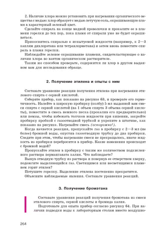 2. Наличие хлора можно установить при нагревании органического ве­
ществасмедью: хлор образуетс медьюлетучуюсоль, окрашивающую пла­
мя вхарактерный зеленый цвет.
Сделайте спираль на конце медной проволочки и прокалите ее в пла­
мени горелки до тех пор, пока пламя от спирали уже не будет окраши­
ваться.
Прикоснитесь спиралью к испытуемой жидкости (например, к 2—3
каплям дихлорэтана или тетрахлорметана) и затем вновь поместите спи­
раль в пламя горелки.
Наблюдайте зеленое окрашивание пламени, свидетельствующее о на­
личии хлора во взятом органическом растворителе.
Таким же способом проверьте, содержится ли хлор в другом выдан­
ном вам для исследования образце.
2. Получение этилена и опы ты с ним
Составьте уравнение реакции получения этилена при нагревании эти­
лового спирта с серной кислотой.
Соберите прибор, как показано на рисунке 63, и проверьте его герме­
тичность. Налейте в широкую пробирку (колбу) 5 мл выданной вам сме­
си спирта с серной кислотой (на 1 объем спирта 3 объема серной кисло­
ты), поместите в смесь немного песка (прокалив его предварительно)
или пемзы, чтобы избежать толчков жидкости при кипении, закройте
пробирку пробкой с газоотводной трубкой и укрепите в штативе, как
показано на рисунке. Нагревайте смесь (осторожно!).
Когда начнется реакция, пропускайте газ в пробирку с 2—3 мл (не
более) бромной воды, опустив газоотводную трубку до дна пробирки.
Следите при этом, чтобы нагревание смеси не прекращалось, иначе жид­
кость из пробирки перебросится в прибор. Какие изменения происходят
с бромной водой?
Пропускайте этилен в пробирку с таким же количеством подкислен­
ного раствора перманганата калия. Что наблюдаете?
Вынув отводную трубку из раствора и повернув ее отверстием кверху,
подожгите выделяющийся газ. Светящимся или несветящимся пламе­
нем горит этилен?
Потушите горелку. Выделение этилена постепенно прекратится.
Объясните наблюдаемые явления. Составьте уравнения реакций.
3. П олучение бром этана
I
Составьте уравнения реакций получения бромэтана из смеси
этилового спирта, серной кислоты и бромида калия.
Подготовьте для опыта прибор согласно рисунку 64. При на­
личии подводки воды к лабораторным столам вместо воздушно-
264
 