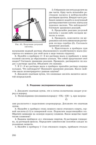 2 . С о б р а н н у ю к и с л о т у р а з д е л и т е н а
д в е ч а с т и . О д н у ч а с т ь и с п ы т а й т е р а ­
с т в о р о м л а к м у с а и н е й т р а л и з у й т е
р а с т в о р о м щ е л о ч и . В т о р у ю ч а с т ь р а з ­
б а в ь т е н е м н о г о в о д о й и в п о л у ч е н н ы й
р а с т в о р п о м е с т и т е к у с о ч е к л е н т ы и л и
п о р о ш о к м а г н и я . Ч т о н а б л ю д а е т е ?
С о с т а в ь т е у р а в н е н и я р е а к ц и й .
3 . П р о д е л а й т е р е а к ц и и у к с у с н о й
к и с л о т ы с к а к и м - л и б о о к с и д о м м е ­
т а л л а и с о л ь ю .
4 . П р о в е р ь т е , о к и с л я е т с я л и м у ­
р а в ь и н а я к и с л о т а а м м и а ч н ы м р а с т в о ­
р о м о к с и д а с е р е б р а ( I ) . С о с т а в ь т е
у р а в н е н и е р е а к ц и и .
5 . П р и г о т о в ь т е в п р о б и р к е п р и
н а г р е в а н и и в о д н ы й р а с т в о р о б ы к н о в е н н о г о х о з я й с т в е н н о г о м ы л а ( н а ­
с т р о г а в е г о н е м н о г о д л я э т о й ц е л и в в и д е т о н к и х с т р у ж е к ) .
6. Н а л е й т е в п р о б и р к у 2 — 3 м л р а с т в о р а м ы л а и п р и б а в ь т е к н е м у
с о л я н о й к и с л о т ы д о о б р а з о в а н и я х л о п ь е в . Ч т о с о б о й п р е д с т а в л я е т э т о т
о с а д о к ? С о с т а в ь т е у р а в н е н и е р е а к ц и и . П р о в е р ь т е , р а с т в о р я е т с я л и о с а ­
д о к в р а с т в о р е щ е л о ч и . О б ъ я с н и т е э т о я в л е н и е .
7 . К 2 — 3 м л р а с т в о р а м ы л а в п р о б и р к е п р и л е й т е р а с т в о р х л о р и д а
к а л ь ц и я . Ч т о н а б л ю д а е т е ? Н а п и ш и т е у р а в н е н и е р е а к ц и и . К а к о е с в о й ­
с т в о м ы л а и л л ю с т р и р у е т с я д а н н ы м о п ы т о м ?
8. Д о к а ж и т е о п ы т н ы м п у т е м , ч т о о л е и н о в а я к и с л о т а я в л я е т с я к и с л о ­
т о й н е п р е д е л ь н о й .
5. Реш ение эксперим ентальны х задач
1 . Д о к а ж и т е о п ы т н ы м п у т е м , ч т о в с о с т а в п о л и э т и л е н а в х о д я т у г л е ­
р о д и в о д о р о д .
2 . П о л и х л о р в и н и л ( п о л и в и н и л х л о р и д ) ( — C H 2— C H — ) „ п р и н а г р е в а -
C l
н и и р а з л а г а е т с я с в ы д е л е н и е м х л о р о в о д о р о д а . Д о к а ж и т е э т о о п ы т н ы м
п у т е м .
3 . Н а г р е й т е в п р о б и р к е о ч е н ь н е м н о г о с м е с и э т и л о в о г о с п и р т а , с е р ­
н о й к и с л о т ы ( 1 : 1 ) и п о в а р е н н о й с о л и . П о д о ж г и т е в ы д е л я ю щ и й с я г а з .
О б р а т и т е в н и м а н и е н а з е л е н у ю о к р а с к у п л а м е н и . К а к о е в е щ е с т в о г о р и т
т а к и м п л а м е н е м ?
4 . В ы д а н ы п р о б и р к и : а ) с э т и л о в ы м с п и р т о м , б ) р а с т в о р о м г л и ц е р и ­
н а , в ) р а с т в о р о м ф е н о л а . О п р е д е л и т е х и м и ч е с к и м с п о с о б о м к а ж д о е и з
у к а з а н н ы х в е щ е с т в .
5 . Н а л е й т е в п р о б и р к у 1 - 2 м л э т и л о в о г о с п и р т а , п р и б а в ь т е с т о л ь к о
Рис. 65. Получение уксусной
кислоты.
266
 