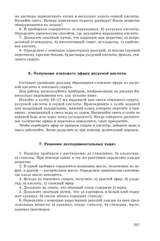 же раствора перманганата калия и несколько капель серной кислоты.
Нагрейте смесь. Почему изменилась окраска раствора? Какое вещество
обнаруживается по запаху?
6 . В пробирках содержится: а) муравьиная, б) уксусная кислоты.
Определите химическим способом, где находится муравьиная кислота.
7. Докажите опытным путем, что выданное вам вещество: а) непре­
дельный углеводород, б) многоатомный спирт, в) альдегид, г) карбоно­
вая кислота.
8 . Определите с помощью характерных реакций: а) бензин (прямой
перегонки), крекинг-бензин, б) растворы уксусной кислоты, фенола, эти­
лового спирта.
6. Получение этил ового эф ира уксусной кислоты
Составьте уравнение реакции образования сложного эфира из уксус­
ной кислоты и этилового спирта.
Для работы воспользуйтесь прибором, изображенным на рисунке 64,
несколько видоизменив его, как указано ниже.
Налейте в колбу 10-12 мл выданной вам смеси этилового спирта,
уксусной кислоты и серной кислоты. Присоедините к колбе водяной
или воздушный холодильник, нижний конец которого опустите в при­
емник, помещенный в смесь воды со льдом. Нагревайте смесь в колбе на
водяной бане или через сетку (осторожно!). Когда соберется достаточ­
ное количество эфира и перегонка замедлится, опыт прекратите.
Чтобы освободить эфир от примеси спирта и кислоты, добавьте воды и
смесь взболтайте. Затем разделите ее при помощи делительной воронки.
7. Реш ение эксперим ентальны х задач
1. Выданы пробирки с растворами: а) глицерина, б) альдегида,
в) глюкозы. При помощи одних и тех же реактивов определите каждое
вещество.
2. В одной пробирке содержится машинное масло, полученное из не­
фти, в другой — растительное масло. Определите химическим способом,
где какое масло находится.
3. Исходя из этилового спирта, получите: а) простой эфир, б) альде­
гид, в) кислоту, г) сложный эфир.
4. Докажите на опыте, что обычный сахар содержит углерод.
5. Докажите опытным путем, что: а) картофель и белый хлеб содер­
жат крахмал, б) спелое яблоко содержит глюкозу.
6 . Определите с помощью характерных реакций каждое из трех пред­
ложенных веществ: а) крахмал, сахар, глюкозу, б) глицерин, мыло,
крахмал (растворы).
267
 