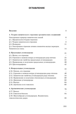 ОГЛАВЛЕНИЕ
Введение 3
1. Теория химического строения органических соединений
Электронная природа химических связей 6
§ 1. Предпосылки теории строения -
§ 2. Теория химического строения 8
§ 3. Изомерия 11
§ 4. Электронное строение атомов элементов малых периодов.
Химическая связь 14
2. Предельные углеводороды 21
§ 5. Метан, его строение -
§ 6 . Строение и номенклатура углеводородов ряда метана 25
§ 7. Химические свойства предельных углеводородов 32
§ 8 . Применение и получение предельных углеводородов 39
§ 9. Циклопарафины 42
3. Непредельные углеводороды 4 4
§ 10. Этилен, его строение -
§ 11. Строение и номенклатура углеводородов ряда этилена 49
§ 12. Химические свойства углеводородов ряда этилена 54
§ 13. Применение и получение этиленовых углеводородов 60
§ 14. Диеновые углеводороды 63
§ 15. Каучук 64
§ 16. Ацетилен и его гомологи 6 8
4. Ароматические углеводороды 7 6
§ 17. Бензол -
§ 18. Гомологи бензола 84
§ 19. Многообразие углеводородов. Взаимосвязь
гомологических рядов 8 8
269
 