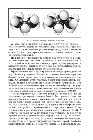 Рис. 7. Модели молекул пропана и бутана.
Нам известно и явление изомерии в ряду углеводородов —
изомерии углеродного скелета молекул, обусловливающей воз­
можность существования разных веществ одного и того же со­
става. Рассмотрим пространственное и электронное строе­
ние этих соединений.
На рисунке 7 изображены модели молекул пропана и бута­
на. Мы замечаем, что атомы углерода в них расположены не
по прямой линии, как мы пишем в структурных формулах, а
зигзагообразно. Причина этого в том же тетраэдрическом на­
правлении валентных связей атомов углерода.
Предположим, что к одному атому углерода присоединился
другой атом углерода. У этого последнего остались три сво­
бодные валентности, все они направлены к вершинам тетра­
эдра. Следующий атом углерода может присоединяться, оче­
видно, только в одном из этих направлений. Углеродная цепь
в таком случае неизменно принимает зигзагообразную форму.
Угол между ковалентными связями, соединяющими атомы
углерода в такой цепи, как и в молекуле метана, 109о28'.
Зигзагообразная цепь атомов углерода может принимать
различные пространственные формы. Это связано с тем, что
атомы в молекуле могут относительно свободно вращаться
вокруг химических связей. Соберите модель молекулы пента-
на, как показано на рисунке 8, А, и поверните четвертый атом
на 180° вокруг оси, соединяющей его с третьим атомом. Угле­
родная цепь у вас получится сильно изогнутой (рис. 8, Б). А
если так же повернуть еще второй атом углерода, то молекула
примет почти кольцеобразную форму (рис. 8, Б). Такое вра­
щение существует в молекулах как проявление теплового дви­
жения (если нет препятствующих этому факторов). Наиболее
энергетически выгодной является форма А с наибольшим уда­
27
 