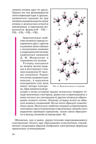 лением атомов друг от друга.
Однако все эти разновидности
легко переходят одна в другую,
химическое строение их при
этом (последовательность связи
атомов в молекулах) остается
неизменным и однозначно вы­
ражается формулой CH3—
CH2 —CH2—CH2—CH3 .
Замечательное свой­
ство атомов углерода со­
единяться друг с другом
в длинные цепи связано
с положением элемента
в периодическй системе
химических элементов
Д. И. М енделеева и
строением его атомов.
Углерод находится
во втором малом пери­
оде и возглавляет глав­
ную подгруппу IV груп­
пы элементов. Радиус
его атома сравнительно
невелик, в наружном
электронном слое атом
имеет четыре электро­
на. При химической ре­
акции у атома углерода трудно полностью оторвать че­
тыре валентных электрона, равно как и присоединить к
нему столько же электронов от других атомов до образо­
вания полного октета. Поэтому углерод почти не обра­
зует ионных соединений. Но он легко образует ковален­
тные связи. Поскольку свойство отдавать и притягивать
электроны при установлении ковалентных связей у него
выражено примерно одинаково, такие связи образуют­
ся и между атомами углерода (рис. 9).
Обозначая, как и ранее, двумя точками перекрывающиеся
электронные облака при образовании ковалентных связей,
можно следующим образом изобразить электронные формулы
предельных углеводородов:
Рис. 8. Модели молекул и-пентана.
28
 