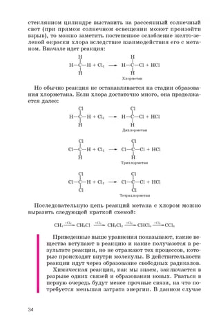 стеклянном цилиндре выставить на рассеянный солнечный
свет (при прямом солнечном освещении может произойти
взрыв), то можно заметить постепенное ослабление желто-зе­
леной окраски хлора вследствие взаимодействия его с мета­
ном. Вначале идет реакция:
H
I
H—C—H + Cl2
H
H
I
H—C—Cl + HCl
I
H
Хлорметан
Но обычно реакция не останавливается на стадии образова­
ния хлорметана. Если хлора достаточно много, она продолжа­
ется далее:
Cl
I
H—C—H + Cl2
H
Cl
I
H—C—Cl + HCl
I
H
Дихлорметан
Cl
I
Cl—C—H + Cl2
H
Cl
I
Cl—C—Cl + HCl
I
H
Трихлорметан
Cl
I
Cl—C—H + Cl2
Cl
Cl
I
Cl—C—Cl + HCl
I
Cl
Тетрахлорметан
Последовательную цепь реакций метана с хлором можно
выразить следующей краткой схемой:
CH4 ■CHsCl CH2Cl2 ■CHCla -CCl4
+ C l + C l + C l + C l
Приведенные выше уравнения показывают, какие ве­
щества вступают в реакцию и какие получаются в ре­
зультате реакции, но не отражают тех процессов, кото­
рые происходят внутри молекулы. В действительности
реакции идут через образование свободных радикалов.
Химическая реакция, как мы знаем, заключается в
разрыве одних связей и образовании новых. Рваться в
первую очередь будут менее прочные связи, на что по­
требуется меньшая затрата энергии. В данном случае
34
 