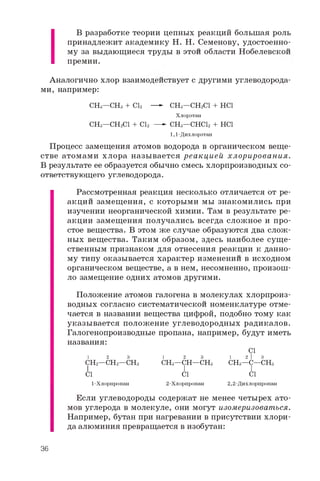 В разработке теории цепных реакций большая роль
принадлежит академику Н. Н. Семенову, удостоенно­
му за выдающиеся труды в этой области Нобелевской
премии.
Аналогично хлор взаимодействует с другими углеводорода­
ми, например:
CHg—CHs + CI2 —- CH3—CH2CI + HCl
Хлорэтан
CH3—CH2CI + CI2 —- CH3—CHCI2 + HCl
1,1-Дихлорэтан
Процесс замещения атомов водорода в органическом веще­
стве атомами хлора называется реакцией хлорирования.
В результате ее образуется обычно смесь хлорпроизводных со­
ответствующего углеводорода.
Рассмотренная реакция несколько отличается от ре­
акций замещения, с которыми мы знакомились при
изучении неорганической химии. Там в результате ре­
акции замещения получались всегда сложное и про­
стое вещества. В этом же случае образуются два слож­
ных вещества. Таким образом, здесь наиболее сущ е­
ственным признаком для отнесения реакции к данно­
му типу оказывается характер изменений в исходном
органическом веществе, а в нем, несомненно, произош­
ло замещение одних атомов другими.
Положение атомов галогена в молекулах хлорпроиз-
водных согласно систематической номенклатуре отме­
чается в названии вещества цифрой, подобно тому как
указывается положение углеводородных радикалов.
Галогенопроизводные пропана, например, будут иметь
названия:
Cl
1 2 3 1 2 3 1 2  3
CH2—CH2—CH3 CH3—CH—CH3 CH3—C—CH3
I I I
Cl Cl Cl
1-Хлорпропан 2-Хлорпропан 2,2-Дихлорпропан
Если углеводороды содержат не менее четырех ато­
мов углерода в молекуле, они могут изомеризоваться.
Например, бутан при нагревании в присутствии хлори­
да алюминия превращается в изобутан:
36
 