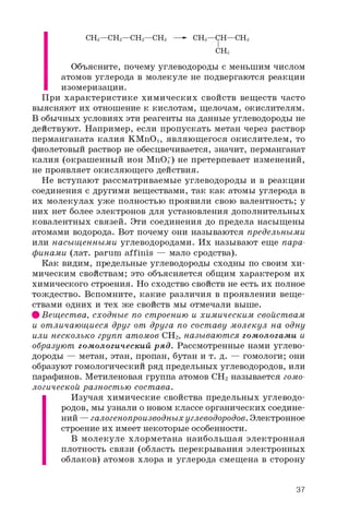 CH3—CH2—CH2—CH3 —- CH3—CH—CH3
CH3
Объясните, почему углеводороды с меньшим числом
атомов углерода в молекуле не подвергаются реакции
изомеризации.
При характеристике химических свойств веществ часто
выясняют их отношение к кислотам, щелочам, окислителям.
В обычных условиях эти реагенты на данные углеводороды не
действуют. Например, если пропускать метан через раствор
перманганата калия KMnO4, являющегося окислителем, то
фиолетовый раствор не обесцвечивается, значит, перманганат
калия (окрашенный ион MnO-) не претерпевает изменений,
не проявляет окисляющего действия.
Не вступают рассматриваемые углеводороды и в реакции
соединения с другими веществами, так как атомы углерода в
их молекулах уже полностью проявили свою валентность; у
них нет более электронов для установления дополнительных
ковалентных связей. Эти соединения до предела насыщены
атомами водорода. Вот почему они называются предельными
или насыщенными углеводородами. Их называют еще пара­
финами (лат. parum affinis — мало сродства).
Как видим, предельные углеводороды сходны по своим хи­
мическим свойствам; это объясняется общим характером их
химического строения. Но сходство свойств не есть их полное
тождество. Вспомните, какие различия в проявлении веще­
ствами одних и тех же свойств мы отмечали выше.
# Вещества, сходные по строению и химическим свойствам
и отличающиеся друг от друга по составу молекул на одну
или несколько групп атомов CH2, называются гомологами и
образуют гомологический ряд. Рассмотренные нами углево­
дороды — метан, этан, пропан, бутан и т. д. — гомологи; они
образуют гомологический ряд предельных углеводородов, или
парафинов. Метиленовая группа атомов CH2 называется гомо­
логической разностью состава.
Изучая химические свойства предельных углеводо­
родов, мы узнали о новом классе органических соедине­
ний — галогенопроизводных углеводородов. Электронное
строение их имеет некоторые особенности.
В молекуле хлорметана наибольшая электронная
плотность связи (область перекрывания электронных
облаков) атомов хлора и углерода смещена в сторону
37
 