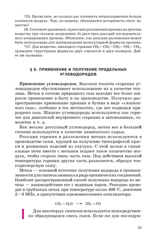 *25. Вычислите, во сколько раз плотность тетрахлорметана больше
плотности воздуха. Чем, по-вашему, объясняется негорючесть этого ве­
щества?
26. Составьтеуравнения: а) реакции разложения пропананапростые
вещества при сильном нагревании; б) двух-трех реакций последователь­
ного хлорирования пропана. Объясните, как реакция разложения может
быть использована для подтверждения молекулярной формулы пропана.
*27. Для вещества, имеющего строение CH3—CH2—CH2—CH2—CH3,
приведите структурные формулы двух гомологов и двух изомеров. Дай­
те им названия.
§ 8. ПРИМЕНЕНИЕ И ПОЛУЧЕНИЕ ПРЕДЕЛЬНЫХ
УГЛЕВОДОРОДОВ
Применение углеводородов. Высокая теплота сгорания уг­
леводородов обусловливает использование их в качестве топ­
лива. Метан в составе природного газа находит все более ши­
рокое применение в быту и на производстве. Получило рас­
пространение применение пропана и бутана в виде «сжижен­
ного газа», особенно в тех местностях, где нет подводки при­
родного газа. Жидкие углеводороды используются как горю­
чее для двигателей внутреннего сгорания в автомашинах, са­
молетах и т. д.
Как весьма доступный углеводород, метан все в большей
степени используется в качестве химического сырья.
Реакции горения и разложения метана используются в
производстве сажи, идущей на получение типографской крас­
ки и резиновых изделий из каучука. С этой целью в специ­
альные печи вместе с метаном подают такое количество воз­
духа, чтобы сгорела лишь часть газа. Под действием высокой
температуры горения другая часть разлагается, образуя тон­
кодисперсную сажу.
Метан — основной источник получения водорода в промыш­
ленности для синтеза аммиака и ряда органических соединений.
Наиболее распространенный способ получения водорода из ме­
тана — взаимодействие его с водяным паром. Реакцию прово­
дят в трубчатых печах при температуре около 400 °C, давлении
2 —3 МПа, в присутствии алюмоникелевого катализатора:
CH4 + H2O —- 3H2 + CO
|
Для некоторых синтезов используется непосредствен­
но образующаяся смесь газов. Если же для последую-
39
 