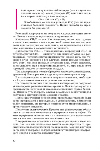 щих процессов нужен чистый водород (как в случае по­
лучения аммиака), оксид углерода (II) окисляют водя­
ным паром, используя катализаторы:
CO + H2O —- CO2 + H2
Освободиться от оксида углерода (IV) уже не пред­
ставляет большой сложности. Какие способы вы пред­
ложили бы для этого?
Реакцией хлорирования получают хлорпроизводные мета­
на. Все они находят практическое применение.
Хлорметан CH3CI — газ. Как вещество, легко переходящее
в жидкое состояние и поглощающее большое количество теп­
лоты при последующем испарении, он применяется в каче­
стве хладагента в холодильных установках.
Дихлорметан CH2Cl2, трихлорметан (хлороформ) CHCl3 и
тетрахлорметан CCl4 — жидкости; они используются как рас­
творители. Тетрахлорметан применяется, кроме того, при ту­
шении огня (особенно в тех случаях, когда нельзя использо­
вать воду), так как тяжелые негорючие пары этого вещества,
образующиеся при испарении жидкости, быстро изолируют
горящий предмет от кислорода воздуха.
При хлорировании метана образуется много хлороводорода (см.
уравнения). Растворяя его в воде, получают соляную кислоту.
В последнее время из метана получают ацетилен, необходи­
мый для синтеза многих огранических веществ.
Из гомологов метана при реакции изомеризации получают
углеводороды разветвленного строения. Они используются в
производстве каучуков и высококачественных сортов бензи­
на. Высшие углеводороды служат исходными веществами для
получения синтетических моющих средств.
Путем химической переработки предельные углеводороды
часто превращают в непредельные углеводороды, химически
более активные, из которых синтезируют многочисленные
органические вещества.
Получение углеводородов. Предельные углеводороды в боль­
ших количествах содержатся в природном газе и нефти. Из
этих природных источников их и извлекают для использова­
ния в качестве топлива и химического сырья.
В теоретическом отношении интересна реакция синтеза ме­
тана, так как она показывает возможность перехода от про­
стых веществ к органическим соединениям. Реакция идет при
нагревании углерода с водородом в присутствии порошкообраз­
ного никеля в качестве катализатора:
40
 