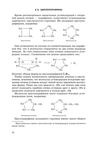 § 9. ЦИКЛОПАРАФИНЫ
Кроме рассмотренных предельных углеводородов с откры­
той цепью атомов — парафинов, существуют углеводороды
замкнутого, циклического строения. Их называют циклопа­
рафинами, например:
CH2
^ Х CH2
2
CH2
H2C- CH2
H2C■ CH2
Циклобутан
CH2
H2C
H2C
Циклопентан
H2C
H2C.
CH2
2
.CH2
CH2
Циклогексан
Они отличаются по составу от соответствующих им парафи­
нов тем, что в молекулах содержится на два атома водорода
меньше. За счет отщепления этих атомов замыкается угле­
родное кольцо1. Схематично это можно представить так:
H
I г -
H—C—H
I
H2C
H
- 1 I
H—C—H
I
H2C-
CH2 H2C
CH2 CH2
CH2

CH2
+ H2
Поэтому общая формула циклопарафинов CnH2n.
Чтобы понять возможность превращения пентана в цикло­
пентан, вспомним, что молекулы углеводородов вследствие вра­
щения атомов углерода вокруг связей могут принимать различ­
ную форму. Ранее мы уже видели (с. 28), как близко при этом
могут подходить крайние атомы углерода друг к другу. Это и
позволяет молекуле замкнуться в кольцо (рис. 10).
Молекулы циклопарафинов часто содержат боковые угле­
водородные цепи, например:
CH2
2
H2C CH—CH3
 /
H2C CH2
Метилциклопентан
CH2
H2C
CH2
Этилциклогексан
CH—CH2—CH32 3
CH2
Циклопарафины указанного строения имеют много общего
1 Практически синтез циклических углеводородов осуществляется
иным путем.
42
 