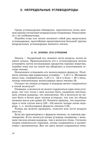 3. НЕПРЕДЕЛЬНЫЕ УГЛЕВОДОРОДЫ
Среди углеводородов обширную, практически очень важ­
ную группу составляют непредельные соединения. Ознакомим­
ся с их особенностями.
Подобно тому как метан начинает собой ряд предельных
углеводородов, простейшим представителем большой группы
непредельных углеводородов является этилен.
§ 10. ЭТИЛЕН, ЕГО СТРОЕНИЕ
Этилен — бесцветный газ, немного легче воздуха, почти не
имеет запаха. Принадлежность его к углеводородам можно
установить путем исследования продуктов горения вещества,
подобно тому как на опыте мы убедились в качественном со­
ставе метана.
Попытаемся установить его молекулярную формулу. Плот­
ность этилена при нормальных условиях — 1,25 г/л. Молярная
масса газа, следовательно, 1,25 г/л • 22,4 л/моль = 28 г/моль,
отсюда относительная молекулярная масса этилена 28.
Сколько же атомов углерода и водорода может содержаться
в такой молекуле?
Очевидно, в молекуле не может содержаться один атом угле­
рода, так как тогда с ним должно быть соединено шестнад­
цать атомов водорода, что невозможно. Но в молекуле не мо­
жет быть и более двух атомов углерода, так как их общая
атомная масса уже равна 24. Остается принять, что недостаю­
щую в этом случае массу (28—24) вносят четыре атома водо­
рода, т. е. молекулярная формула этилена C2H4 .
Теперь вы можете проверить, тяжелее или легче воздуха
этот газ.
Если мы присмотримся к формуле этилена, то заметим про­
тиворечие. В его молекуле атомы углерода соединены с мень­
шим числом атомов водорода, чем в молекуле этана. Согласно
теории химического строения, атомы соединяются в соответ­
ствии с валентностью. Как же здесь может сохраняться четы-
44
 